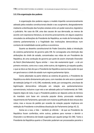 178 | HISTÓRIA CONSTITUCIONAL DA ALEMANHA – Da Constituição da Igreja de São Paulo à Lei Fundamental
3.5.3 Da organização dos poderes
A organização dos poderes seguiu o modelo tripartite convencionalmente
adotado pelos estados constitucionais desde o seu surgimento, designadamente
mediante a distribuição das funções estatais entre um poder executivo, legislativo
e judiciário. No caso da CW, uma das causas de sua derrocada, ao menos de
acordo com expressiva literatura, se encontra precisamente, em alguns aspectos
vinculados às atribuições do Presidente da República, ao modo de formatação do
sistema parlamentarista e a fragilidade das instituições democráticas num
contexto de instabilidade social, política e econômica.
Quanto ao desenho constitucional do Poder Executivo, dada a introdução
do sistema parlamentar de governo pela CW, foi consagrada uma distinção das
atribuições do chefe de estado, concentradas nas mãos de um Presidente da
República, de uma condução do governo por parte do assim chamado Chanceler
do Reich (Reichskanzler), figura similar – mas não exatamente igual - a de um
primeiro ministro, como era o caso, entre outros, da Inglaterra, já naquela quadra,
o que se deve ao fato de que o Presidente da República exercia mais poder do que
em geral exerce o chefe de estado num regime parlamentar típico.
Como adiantado na parte relativa ao sistema de governo, o Presidente da
República era eleito diretamente pelo povo, com mandato de sete anos e passível
de reeleição (artigo 41 e 43, CW), recebendo, tendo, por conseguinte, uma base de
legitimação democrática reforçada em relação aos parlamentarismos
convencionais, inclusive o que veio a ser adotado pela Lei Fundamental, de 1949.
Aspecto digno de nota, é que o Presidente poderia ser deposto antes do término
do mandato com base em consulta popular direta, provocada mediante
requerimento do Parlamento, aprovado com maioria qualificada de dois terços dos
votos, mas a recusa do pedido por ocasião da votação popular implicava em
reeleição do Presidente e simultânea dissolução do Parlamento (artigo 43, 2).
Soma-se a isso, o fato – também já referido – de que ao Presidente da
República foram conferidos, entre outros, poderes para nomear e demitir o
Chanceler e os Ministros de Estado sugeridos por aquele (artigo 53, CW). Tanto o
Presidente da República quanto o Chanceler poderiam ser processados perante o
 