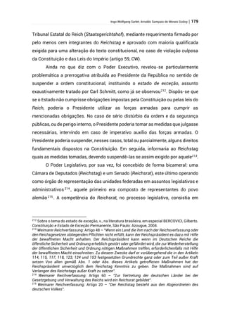 Ingo Wolfgang Sarlet; Arnaldo Sampaio de Morais Godoy | 179
Tribunal Estatal do Reich (Staatsgerichtshof), mediante requerimento firmado por
pelo menos cem integrantes do Reichstag e aprovado com maioria qualificada
exigida para uma alteração do texto constitucional, no caso de violação culposa
da Constituição e das Leis do Império (artigo 59, CW).
Ainda no que diz com o Poder Executivo, revelou-se particularmente
problemática a prerrogativa atribuída ao Presidente da República no sentido de
suspender a ordem constitucional, instituindo o estado de exceção, assunto
exaustivamente tratado por Carl Schmitt, como já se observou212
. Dispôs-se que
se o Estado não cumprisse obrigações impostas pela Constituição ou pelas leis do
Reich, poderia o Presidente utilizar as forças armadas para cumprir as
mencionadas obrigações. No caso de sério distúrbio da ordem e da segurança
públicas, ou de perigo interno, o Presidente poderia tomar as medidas que julgasse
necessárias, intervindo em caso de imperativo auxílio das forças armadas. O
Presidente poderia suspender, nesses casos, total ou parcialmente, alguns direitos
fundamentais dispostos na Constituição. Em seguida, informaria ao Reichstag
quais as medidas tomadas, devendo suspendê-las se assim exigido por aquele213
.
O Poder Legislativo, por sua vez, foi concebido de forma bicameral: uma
Câmara de Deputados (Reichstag) e um Senado (Reichsrat), este último operando
como órgão de representação das unidades federadas em assuntos legislativos e
administrativos 214
, aquele primeiro era composto de representantes do povo
alemão215 . A competência do Reichsrat, no processo legislativo, consistia em
212
Sobre o tema do estado de exceção, v., na literatura brasileira, em especial BERCOVICI, Gilberto.
Constituição e Estado de Exceção Permanente, São Paulo: Azougue, 2004.
213
Weimarer Reichverfassung: Artigo 48 – “Wenn ein Land die ihm nach der Reichsverfassung oder
den Reichsgesetzen obliegenden Pflichten nicht erfüllt, kann der Reichspräsident es dazu mit Hilfe
der bewaffneten Macht anhalten. Der Reichspräsident kann wenn im Deutschen Reiche die
öffentliche Sicherheit und Ordnung erheblich gestört oder gefährdet wird, die zur Wiederherstellung
der öffentlichen Sicherheit und Ordnung nötigen Maßnahmen treffen, erforderlichenfalls mit Hilfe
der bewaffneten Macht einschreiten. Zu diesem Zwecke darf er vorübergehend die in den Artikeln
114, 115, 117, 118, 123, 124 und 153 festgesetzten Grundrechte ganz oder zum Teil außer Kraft
setzen Von allen gemäß Abs. 1 oder Abs. dieses Artikels getroffenen Maßnahmen hat der
Reichspräsident unverzüglich dem Reichstag Kenntnis zu geben. Die Maßnahmen sind auf
Verlangen des Reichstags außer Kraft zu setzen”.
214
Weimarer Reichverfassung: Artigo 60 – “Zur Vertretung der deutschen Länder bei der
Gesetzgebung und Verwaltung des Reichs wird ein Reichsrat gebildet”.
215
Weimarer Reichverfassung: Artigo 20 – “Der Reichstag besteht aus den Abgeordneten des
deutschen Volkes”.
 