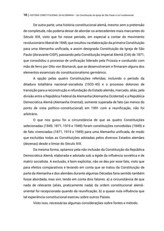 18 | HISTÓRIA CONSTITUCIONAL DA ALEMANHA – Da Constituição da Igreja de São Paulo à Lei Fundamental
De outra parte, uma história constitucional alemã, mesmo sem a pretensão
de completude, não poderia deixar de abordar os antecedentes mais marcantes do
Século XIX, visto que foi nesse período, em especial a contar do movimento
revolucionário liberal de 1848, que resultou na elaboração da primeira Constituição
para uma Alemanha unificada, a assim designada Constituição da Igreja de São
Paulo (doravante CISP), passando pela Constituição Imperial Alemã (CIA) de 1871,
que consolidou o processo de unificação liderado pela Prússia e conduzido com
mão de ferro por Otto von Bismarck, que se desenvolveram e firmaram alguns dos
elementos essenciais do constitucionalismo germânico.
A opção pelas quatro Constituições referidas, incluindo o período da
ditadura totalitária nacional-socialista (1933-45) e o processo doloroso de
transição para a reconstrução e refundação do Estado alemão, marcado, aliás, pela
divisão entre a República Federal da Alemanha (Alemanha Ocidental) e a República
Democrática Alemã (Alemanha Oriental), somente superada de fato (ao menos do
ponto de vista político-constitucional) em 1991 com a reunificação, não foi
arbitrário.
O que nos guiou foi a circunstância de que as quatro Constituições
selecionadas (1849, 1871, 1919 e 1949) foram constituições concebidas (1849) e
de fato vivenciadas (1871, 1919 e 1949) para uma Alemanha unificada, de modo
que excluídas todas as Constituições adotadas pelos diversos Estados alemães
(dezenas) desde o limiar do Século XIX.
Da mesma forma, optamos pela não inclusão da Constituição da República
Democrática Alemã, elaborada e adotada sob a égide da influência soviética e de
matriz socialista. A exclusão, é bom explicitar, não se deu por esse fato, visto que
para efeitos comparativos e levando em conta que se tratou da Constituição de
parte da Alemanha e dos alemães durante algumas Décadas faria sentido também
fosse abordada, mas sim, tendo em conta dois fatores: a) a circunstância de que
nada de relevante (aliás, praticamente nada) da ordem constitucional alemã-
oriental foi recepcionada quando da reunificação; b) a quase nula influência que
tal experiência constitucional exerceu sobre outros Países.
Visto isso, necessárias algumas considerações sobre fontes e método.
 