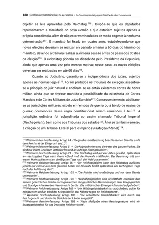 180 | HISTÓRIA CONSTITUCIONAL DA ALEMANHA – Da Constituição da Igreja de São Paulo à Lei Fundamental
objetar as leis aprovadas pelo Reichstag 216
. Dispôs-se que os deputados
representavam a totalidade do povo alemão e que estariam sujeitos apenas à
própria consciência, além de não estarem vinculados de modo cogente à nenhuma
determinação217
. O mandato foi fixado em quatro anos, estabelecendo-se que
novas eleições deveriam se realizar em período anterior a 60 dias do término do
mandato, devendo a Câmara realizar a primeira sessão antes de passados 30 dias
da eleição218
. O Reichstag poderia ser dissolvido pelo Presidente da República,
ainda que apenas uma vez pelo mesmo motivo; nesse caso, as novas eleições
deveriam ser realizadas em até 60 dias219
.
Quanto ao Judiciário, garantiu-se a independência dos juízes, sujeitos
apenas às normas legais220
. Foram proibidos os tribunais de exceção, assentou-
se o princípio do juiz natural e aboliram-se as então existentes cortes de honra
militar, ainda que se tivesse mantido a possibilidade da existência de Cortes
Marciais e de Cortes Militares de Juízo Sumário221
. Consequentemente, aboliram-
se as jurisdições militares, exceto em tempos de guerra ou a bordo de navios de
guerra; pormenores dessa regra constitucional seriam remetidos à lei 222
. A
jurisdição ordinária foi subordinada ao assim chamado Tribunal Imperial
(Reichsgericht), bem como aos Tribunais dos estados223
. À lei se também remeteu
a criação de um Tribunal Estatal para o Império (Staatsgerichtshof)224
.
216
Weimarer Reichverfassung: Artigo 74 - “Gegen die vom Reichstag beschlossenen Gesetze steht
dem Reichsrat der Einspruch zu (...)”.
217
Weimarer Reichverfassung: Artigo 21 – “Die Abgeordneten sind Vertreter des ganzen Volkes. Sie
sind nur ihrem Gewissen unterworfen und an Aufträge nicht gebunden”.
218
Weimarer Reichverfassung: Artigo 23 – “Der Reichstag wird auf vier Jahre gewählt. Spätestens
am sechzigsten Tage nach ihrem Ablauf muß die Neuwahl stattfinden. Der Reichstag tritt zum
ersten Male spätestens am dreißigsten Tage nach der Wahl zusammen”.
219
Weimarer Reichverfassung: Artigo 25 – “Der Reichspräsident kann den Reichstag auflösen,
jedoch nur einmal aus dem gleichen Anlaß. Die Neuwahl findet spätestens am sechzigsten Tage
nach der Auflösung statt”.
220
Weimarer Reichverfassung: Artigo 102 – “Die Richter sind unabhängig und nur dem Gesetz
unterworfen”.
221
Weimarer Reichverfassung: Artigo 105 – “Ausnahmegerichte sind unstatthaft. Niemand darf
seinem gesetzlichen Richter entzogen werden. Die gesetzlichen Bestimmungen über Kriegsgerichte
und Standgerichte werden hiervon nicht berührt. Die militärischen Ehrengerichte sind aufgehoben”.
222
Weimarer Reichverfassung: Artigo 106 – “Die Militärgerichtsbarkeit ist aufzuheben, außer für
Kriegszeiten und an Bord der Kriegsschiffe. Das Nähere regelt ein Reichsgesetz”.
223
Weimarer Reichverfassung: Artigo 103 – “Die ordentliche Gerichtsbarkeit wird durch das
Reichsgericht und durch die Gerichte der Länder ausgeübt”.
224
Weimarer Reichverfassung: Artigo 108 – “Nach Maßgabe eines Reichsgesetzes wird ein
Staatsgerichtshof für das Deutsche Reich errichtet”.
 