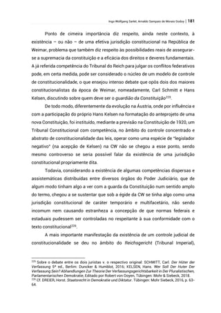Ingo Wolfgang Sarlet; Arnaldo Sampaio de Morais Godoy | 181
Ponto de cimeira importância diz respeito, ainda neste contexto, à
existência – ou não – de uma efetiva jurisdição constitucional na República de
Weimar, problema que também diz respeito às possibilidades reais de assegurar-
se a supremacia da constituição e a eficácia dos direitos e deveres fundamentais.
A já referida competência do Tribunal do Reich para julgar os conflitos federativos
pode, em certa medida, pode ser considerado o núcleo de um modelo de controle
de constitucionalidade, o que ensejou intenso debate que opôs dois dos maiores
constitucionalistas da época de Weimar, nomeadamente, Carl Schmitt e Hans
Kelsen, discutindo sobre quem deve ser o guardião da Constituição225
.
De todo modo, diferentemente da evolução na Áustria, onde por influência e
com a participação do próprio Hans Kelsen na formatação do anteprojeto de uma
nova Constituição, foi instituído, mediante a previsão na Constituição de 1920, um
Tribunal Constitucional com competência, no âmbito do controle concentrado e
abstrato de constitucionalidade das leis, operar como uma espécie de “legislador
negativo” (na acepção de Kelsen) na CW não se chegou a esse ponto, sendo
mesmo controverso se seria possível falar da existência de uma jurisdição
constitucional propriamente dita.
Todavia, considerando a existência de algumas competências dispersas e
assistemáticas distribuídas entre diversos órgãos do Poder Judiciário, que de
algum modo tinham algo a ver com a guarda da Constituição num sentido amplo
do termo, chegou a se sustentar que sob a égide da CW se tinha algo como uma
jurisdição constitucional de caráter temporário e multifacetário, não sendo
incomum nem causando estranheza a concepção de que normas federais e
estaduais pudessem ser controladas no respeitante à sua conformidade com o
texto constitucional226.
A mais importante manifestação da existência de um controle judicial de
constitucionalidade se deu no âmbito do Reichsgericht (Tribunal Imperial),
225
Sobre o debate entre os dois juristas v. o respectivo original: SCHMITT, Carl. Der Hüter der
Verfassung 5ª ed., Berlim: Duncker & Humblot, 2016; KELSEN, Hans. Wer Soll Der Huter Der
Verfassung Sein? Abhandlungen Zur Theorie Der Verfassungsgerichtsbarkeit in Der Pluralistischen,
Parlamentarischen Demokratie, Editado por Robert von Ooyen, Tübingen: Mohr & Siebeck, 2018.
226
Cf. DREIER, Horst. Staatsrecht in Demokratie und Diktatur. Tübingen: Mohr Siebeck, 2016, p. 63-
64.
 