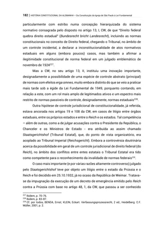 182 | HISTÓRIA CONSTITUCIONAL DA ALEMANHA – Da Constituição da Igreja de São Paulo à Lei Fundamental
particularmente com estribo numa concepção hierarquizada do sistema
normativo consagrada pelo disposto no artigo 13, I, CW, de que “Direito federal
quebra direito estadual” (Bundesrecht bricht Landesrecht), incluindo as normas
constitucionais no conceito de Direito federal, chegando o Tribunal, no âmbito de
um controle incidental, a declarar a inconstitucionalidade de atos normativos
estaduais em alguns (embora poucos) casos, mas também a afirmar a
ilegitimidade constitucional de norma federal em um julgado emblemático de
novembro de 1924227
.
Mas a CW, no seu artigo 13, II, instituiu uma inovação importante,
designadamente a possibilidade de uma espécie de controle abstrato (principal)
de normas com efeitos erga omnes, muito embora distinto do que se veio a praticar
mais tarde sob a égide da Lei Fundamental de 1949, porquanto contando, em
relação a este, com um rol mais amplo de legitimados ativos e um espectro mais
restrito de normas passíveis de controle, designadamente, normas estaduais228
.
Outra hipótese de controle jurisdicional de constitucionalidade, já referida,
estava ancorada nos artigos 19 e 108 da CW, em casos de litígio entre órgãos
estaduais, entre os próprios estados e entre o Reich e os estados. Tal competência
– além de outras, como a de julgar acusações contra o Presidente da República, o
Chanceler e os Ministros de Estado - era atribuída ao assim chamado
Staatsgerichtshof (Tribunal Estatal), que, do ponto de vista organizatório, era
acoplado ao Tribunal Imperial (Reichsgericht). Embora a controvérsia doutrinária
acerca da possibilidade em geral de um controle jurisdicional de direito federal (do
Reich), no âmbito dos conflitos entre entes estatais o Tribunal Estatal era tido
como competente para o reconhecimento da invalidade de normas federais229
.
O caso mais importante (e por várias razões altamente controverso) julgado
pelo Staatsgerichtshof teve por objeto um litígio entre o estado da Prússia e o
Reich e foi decidido em 25.10.1932, já no ocaso da República de Weimar. Tratava-
se da impugnação da execução de um decreto de emergência emitido pelo Reich
contra a Prússia com base no artigo 48, 1, da CW, que passou a ser conhecido
227
Ibidem, p. 70-76.
228
Ibidem, p. 83-87.
229
Cf. por todos, BENDA, Ernst; KLEIN, Eckart. Verfassungsprozessrecht, 2 ed., Heidelberg: C.F.
Müller, 2001, p. 2.
 