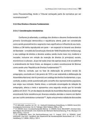 Ingo Wolfgang Sarlet; Arnaldo Sampaio de Morais Godoy | 183
como Preussenschlag, tendo o Tribunal rechaçado parte da normativa por ser
inconstitucional230
.
3.5.4 Dos Direitos e Deveres Fundamentais
3.5.4.1 Considerações introdutórias
Conforme já adiantado, o catálogo dos direitos e deveres fundamentais da
primeira Constituição democrática e republicana alemã, pode ser considerado
como sendo possivelmente o segmento mais significativo e influente do seu texto.
Embora a CW tenha reproduzido em parte – em especial no tocante aos direitos
de liberdade - o modelo da Constituição Alemã de 1848 (Paulskirchen Verfassung),
o seu catálogo de direitos e deveres acabou sendo muito mais rico, moderno e
inovador, inclusive em virtude da inserção de direitos (e princípios) sociais,
econômicos e culturais. Já por tal razão (mas não apenas essa), é de se sublinhar
o entendimento de Horst Dreier, ao designar a ordem constitucional de Weimar
como sendo uma “República de Direitos Fundamentais”231
.
Note-se, contudo, que na fase de elaboração da primeira versão do
anteprojeto, concluído em 3 de janeiro de 1919, a ser submetido à deliberação da
Assembleia Nacional, não foi previsto um catálogo de direitos fundamentais, o que,
contudo, acabou sendo questionado pelo conselho dos representantes populares,
que exigiu sua inclusão. Diante disso, a comissão encarregada da redação do
anteprojeto, alterou o texto e apresentou uma segunda versão que foi tornada
pública em 20.01.19, um dia depois da eleição da Assembleia Nacional, desde logo
encontrando forte resistência por diversos estados alemães e mesmo em Berlim
por seu cunho centralista e unitarista232
. Após uma primeira rodada de discussões
230
Cf. WIELAND, Joachim. Art. 93 – A – Herkunft, Entstehung, Entwicklung. In: DREIER, Horst (Ed.).
Grundgesetz Kommentar, Vol. III, Tübingen: Mohr Siebeck, 2000, p. 394.
231
Cf. DREIER, Horst. Grundrechtsrepublik Weimar. In: DREIER, Horst; WALDHOFF, Christian (Ed.).
Das Wagnis der Demokratie. Eine Anatomie der Weimarer Reichsverfassung, 2ª ed., Munique: C.h.
Beck, 2018, p. 175 e ss.
232
Cf. SCHNEIDER, Hans. Die Reichsverfassung vom 11. August 1919. In: ISENSEE, Josef;
KIRCHHOF, Paul (Ed.). Handbuch des Staatsrecht der Bundesrepublik Deutschland, vol. I, 3ª ed.,
Heidelberg: C.F. Müller, 2003, p. 183-4.
 