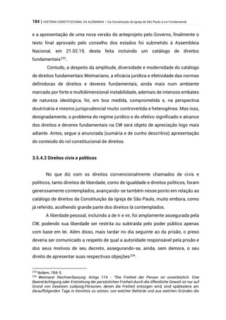 184 | HISTÓRIA CONSTITUCIONAL DA ALEMANHA – Da Constituição da Igreja de São Paulo à Lei Fundamental
e a apresentação de uma nova versão do anteprojeto pelo Governo, finalmente o
texto final aprovado pelo conselho dos estados foi submetido à Assembleia
Nacional, em 21.02.19, desta feita incluindo um catálogo de direitos
fundamentais233
.
Contudo, a despeito da amplitude, diversidade e modernidade do catálogo
de direitos fundamentais Weimariano, a eficácia jurídica e efetividade das normas
definidoras de direitos e deveres fundamentais, ainda mais num ambiente
marcado por forte e multidimensional instabilidade, ademais de intensos embates
de natureza ideológica, foi, em boa medida, comprometida e, na perspectiva
doutrinária e mesmo jurisprudencial muito controvertida e heterogênea. Mas isso,
designadamente, o problema do regime jurídico e do efetivo significado e alcance
dos direitos e deveres fundamentais na CW será objeto de apreciação logo mais
adiante. Antes, segue a anunciada (sumária e de cunho descritivo) apresentação
do conteúdo do rol constitucional de direitos.
3.5.4.2 Direitos civis e políticos
No que diz com os direitos convencionalmente chamados de civis e
políticos, tanto direitos de liberdade, como de igualdade e direitos políticos, foram
generosamente contemplados, avançando-se também nesse ponto em relação ao
catálogo de direitos da Constituição da Igreja de São Paulo, muito embora, como
já referido, acolhendo grande parte dos direitos lá contemplados.
A liberdade pessoal, incluindo a de ir e vir, foi amplamente assegurada pela
CW, podendo sua liberdade ser restrita ou subtraída pelo poder público apenas
com base em lei. Além disso, mais tardar no dia seguinte ao da prisão, o preso
deveria ser comunicado a respeito de qual a autoridade responsável pela prisão e
dos seus motivos de seu decreto, assegurando-se, ainda, sem demora, o seu
direito de apresentar suas respectivas objeções234
.
233
Ibidem, 184-5.
234
Weimarer Reichverfassung: Artigo 114 - “Die Freiheit der Person ist unverletzlich. Eine
Beeinträchtigung oder Entziehung der persönlichen Freiheit durch die öffentliche Gewalt ist nur auf
Grund von Gesetzen zulässig.Personen, denen die Freiheit entzogen wird, sind spätestens am
darauffolgenden Tage in Kenntnis zu setzen, von welcher Behörde und aus welchen Gründen die
 