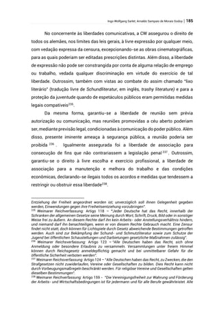 Ingo Wolfgang Sarlet; Arnaldo Sampaio de Morais Godoy | 185
No concernente às liberdades comunicativas, a CW assegurou o direito de
todos os alemães, nos limites das leis gerais, à livre expressão por qualquer meio,
com vedação expressa da censura, excepcionando-se as obras cinematográficas,
para as quais poderiam ser editadas prescrições distintas. Além disso, a liberdade
de expressão não pode ser constrangida por conta de alguma relação de emprego
ou trabalho, vedada qualquer discriminação em virtude do exercício de tal
liberdade. Outrossim, também com vistas ao combate do assim chamado “lixo
literário” (tradução livre de Schundliteratur, em inglês, trashy literature) e para a
proteção da juventude quando de espetáculos públicos eram permitidas medidas
legais compatíveis235
.
Da mesma forma, garantiu-se a liberdade de reunião sem prévia
autorização ou comunicação, mas reuniões promovidas a céu aberto poderiam
ser, mediante previsão legal, condicionadas à comunicação do poder público. Além
disso, presente iminente ameaça à segurança pública, a reunião poderia ser
proibida 236
. Igualmente assegurada foi a liberdade de associação para
consecução de fins que não contrariassem a legislação penal 237
. Outrossim,
garantiu-se o direito à livre escolha e exercício profissional, a liberdade de
associação para a manutenção e melhora do trabalho e das condições
econômicas, declarando-se ilegais todos os acordos e medidas que tendessem a
restringir ou obstruir essa liberdade238
.
Entziehung der Freiheit angeordnet worden ist; unverzüglich soll ihnen Gelegenheit gegeben
werden, Einwendungen gegen ihre Freiheitsentziehung vorzubringen”.
235
Weimarer Reichverfassung: Artigo 118 – “Jeder Deutsche hat das Recht, innerhalb der
Schranken der allgemeinen Gesetze seine Meinung durch Wort, Schrift, Druck, Bild oder in sonstiger
Weise frei zu äußern. An diesem Rechte darf ihn kein Arbeits- oder Anstellungsverhältnis hindern,
und niemand darf ihn benachteiligen, wenn er von diesem Rechte Gebrauch macht. Eine Zensur
findet nicht statt, doch können für Lichtspiele durch Gesetz abweichende Bestimmungen getroffen
werden. Auch sind zur Bekämpfung der Schund- und Schmutzliteratur sowie zum Schutze der
Jugend bei öffentlichen Schaustellungen und Darbietungen gesetzliche Maßnahmen zulässig”.
236
Weimarer Reichsverfassung: Artigo 123 – “Alle Deutschen haben das Recht, sich ohne
Anmeldung oder besondere Erlaubnis zu versammeln. Versammlungen unter freiem Himmel
können durch Reichsgesetz anmeldepflichtig gemacht und bei unmittelbarer Gefahr für die
öffentliche Sicherheit verboten werden”.
237
Weimarer Reichsverfassung: Artigo 124 – “Alle Deutschen haben das Recht, zu Zwecken, die den
Strafgesetzen nicht zuwiderlaufen, Vereine oder Gesellschaften zu bilden. Dies Recht kann nicht
durch Vorbeugungsmaßregeln beschränkt werden. Für religiöse Vereine und Gesellschaften gelten
dieselben Bestimmungen”.
238
Weimarer Reichverfassung: Artigo 159 - “Die Vereinigungsfreiheit zur Wahrung und Förderung
der Arbeits- und Wirtschaftsbedingungen ist für jedermann und für alle Berufe gewährleistet. Alle
 