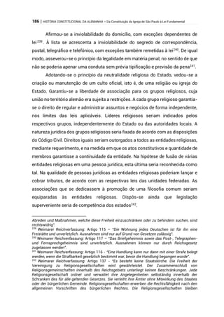 186 | HISTÓRIA CONSTITUCIONAL DA ALEMANHA – Da Constituição da Igreja de São Paulo à Lei Fundamental
Afirmou-se a inviolabilidade do domicílio, com exceções dependentes de
lei239
. À lista se acrescenta a inviolabilidade do segredo de correspondência,
postal, telegráfico e telefônico, com exceções também remetidas à lei240
. De igual
modo, asseverou-se o princípio da legalidade em matéria penal, no sentido de que
não se poderia apenar uma conduta sem prévia tipificação e previsão da pena241
.
Adotando-se o princípio da neutralidade religiosa do Estado, vedou-se a
criação ou manutenção de um culto oficial, isto é, de uma religião ou igreja do
Estado. Garantiu-se a liberdade de associação para os grupos religiosos, cuja
união no território alemão era sujeita a restrições. A cada grupo religioso garantia-
se o direito de regular e administrar assuntos e negócios de forma independente,
nos limites das leis aplicáveis. Líderes religiosos seriam indicados pelos
respectivos grupos, independentemente do Estado ou das autoridades locais. A
natureza jurídica dos grupos religiosos seria fixada de acordo com as disposições
do Código Civil. Direitos iguais seriam outorgados a todos as entidades religiosas,
mediante requerimento, e na medida em que os atos constitutivos e quantidade de
membros garantisse a continuidade da entidade. Na hipótese de fusão de várias
entidades religiosas em uma pessoa jurídica, esta última seria reconhecida como
tal. Na qualidade de pessoas jurídicas as entidades religiosas poderiam lançar e
cobrar tributos, de acordo com as respectivas leis das unidades federadas. As
associações que se dedicassem à promoção de uma filosofia comum seriam
equiparadas às entidades religiosas. Dispôs-se ainda que legislação
superveniente seria de competência dos estados242
.
Abreden und Maßnahmen, welche diese Freiheit einzuschränken oder zu behindern suchen, sind
rechtswidrig”.
239
Weimarer Reichverfassung: Artigo 115 – “Die Wohnung jedes Deutschen ist für ihn eine
Freistätte und unverletzlich. Ausnahmen sind nur auf Grund von Gesetzen zulässig”.
240
Weimarer Reichverfassung: Artigo 117 – “Das Briefgeheimnis sowie das Post-, Telegraphen-
und Fernsprechgeheimnis sind unverletzlich. Ausnahmen können nur durch Reichsgesetz
zugelassen werden”.
241
Weimarer Reichverfassung: Artigo 116 - “Eine Handlung kann nur dann mit einer Strafe belegt
werden, wenn die Strafbarkeit gesetzlich bestimmt war, bevor die Handlung begangen wurde”.
242
Weimarer Reichverfassung: Artigo 137 - “Es besteht keine Staatskirche. Die Freiheit der
Vereinigung zu Religionsgesellschaften wird gewährleistet. Der Zusammenschluß von
Religionsgemeinschaften innerhalb des Reichsgebiets unterliegt keinen Beschränkungen. Jede
Religionsgesellschaft ordnet und verwaltet ihre Angelegenheiten selbständig innerhalb der
Schranken des für alle geltenden Gesetzes. Sie verleiht ihre Ämter ohne Mitwirkung des Staates
oder der bürgerlichen Gemeinde. Religionsgesellschaften erwerben die Rechtsfähigkeit nach den
allgemeinen Vorschriften des bürgerlichen Rechtes. Die Religionsgesellschaften bleiben
 