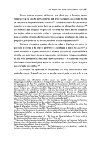 Ingo Wolfgang Sarlet; Arnaldo Sampaio de Morais Godoy | 187
Nesse mesmo assunto, definiu-se que domingos e feriados seriam
respeitados pelo Estado, permanecendo sob proteção legal na qualidade de dias
de descanso e de aprimoramento espiritual243
. Aos membros das forças armadas
garantiu-se o necessário tempo livre para a prática de obrigações religiosas244
.
Aos membros das entidades religiosas foi reconhecido o direito de livre acesso em
instalações militares, hospitais, prisões ou quaisquer outras instituições públicas,
para propósitos religiosos, tanto quanto necessário para a realização de cultos ou
pregações, proibindo-se, no entanto, qualquer prática de proselitismo245
.
No tema educação e escolas, dispôs-se sobre a liberdade das artes, da
pesquisa científica e do ensino, garantindo-se proteção e apoio do Estado246
, a
quem incumbiria a supervisão de todo o sistema educacional, responsabilidade
dividida com autoridades locais; a inspeção das escolas seria feita por autoridades
de alto nível, competentes, treinadas e com experiência247. Nas escolas seculares
não haveria educação religiosa, a qual era permitida nas escolas ligadas a alguma
denominação eclesiástica248
.
O princípio da igualdade foi incorporado ao texto constitucional com
particular ênfase, dispondo-se que os alemães eram iguais perante a lei e que
Körperschaften des öffentlichen Rechtes soweit sie solche bisher waren. Anderen
Religionsgesellschaften sind auf ihren Antrag gleiche Rechte zu gewähren, wenn sie durch ihre
Verfassung und die Zahl ihrer Mitglieder die Gewähr der Dauer bieten. Schließen sich mehrere
derartige öffentlich-rechtliche Religionsgesellschaften zu einem Verbande zusammen, so ist auch
dieser Verband eine öffentlich-rechtliche Körperschaft. Die Religionsgesellschaften, welche
Körperschaften des öffentlichen Rechtes sind, sind berechtigt, auf Grund der bürgerlichen
Steuerlisten nach Maßgabe der landesrechtlichen Bestimmungen Steuern zu erheben. Den
Religionsgesellschaften werden die Vereinigungen gleichgestellt, die sich die gemeinschaftliche
Pflege einer Weltanschauung zur Aufgabe machen. Soweit die Durchführung dieser Bestimmungen
eine weitere Regelung erfordert, liegt diese der Landesgesetzgebung ob”.
243
Weimarer Reichverfassung: Artigo 139 - “Der Sonntag und die staatlich anerkannten Feiertage
bleiben als Tage der Arbeitsruhe und der seelischen Erbauung gesetzlich geschützt”.
244
Weimarer Reichverfassung:Artigo 140 – “Den Angehörigen der Wehrmacht ist die nötige freie
Zeit zur Erfüllung ihrer religiösen Pflichten zu gewähren”
245
Weimarer Reichverfassung: Artigo 141 - “Soweit das Bedürfnis nach Gottesdienst und Seelsorge
im Heer, in Krankenhäusern, Strafanstalten oder sonstigen öffentlichen Anstalten besteht sind die
Religionsgesellschaften zur Vornahme religiöser Handlungen zuzulassen wobei jeder Zwang
fernzuhalten ist”
246
Weimarer Reichverfassung: Artigo 142 – “Die Kunst, die Wissenschaft und ihre Lehre sind frei.
Der Staat gewährt ihnen Schutz und nimmt an ihrer Pflege teil”.
247
Weimarer Reichverfassung: Artigo 144 - “Das gesamte Schulwesen steht unter der Aufsicht des
Staates; er kann die Gemeinden daran beteiligen. Die Schulaufsicht wird durch hauptamtlich tätige,
fachmännisch vorgebildete Beamte ausgeübt”.
248
Weimarer Reichverfassung: Artigo 149 – “Der Religionsunterricht ist ordentliches Lehrfach der
Schulen mit Ausnahme der bekenntnisfreien (weltlichen) Schulen (...)”.
 
