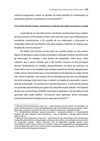 Ingo Wolfgang Sarlet; Arnaldo Sampaio de Morais Godoy | 189
coletivo) assegurado a todos os alemães de dirigir petições ou reclamações às
repartições públicas competentes e ao Parlamento253
.
3.5.4.3 Dos direitos sociais, econômicos e culturais (da ordem econômica e social)
A previsão de um alentado número de direitos fundamentais (mas também
deveres) sociais na CW sempre foi tido como uma das suas mais emblemáticas e
inovadoras características e foi, quando de sua elaboração e discussão na
Assembleia Nacional Constituinte, uma clara reação e tentativa de resposta aos
desafios de uma nova época254
.
No âmbito dos direitos sociais (aqui em sentido amplo) um dos pontos
dignos de destaque é o para a época avançado e reforçado estatuto constitucional
de valorização do trabalho e dos direitos do trabalhador. Além disso, calha
sublinhar que é nesse contexto que a CW também enuncia um dos principais
deveres fundamentais do cidadão, designadamente um dever de contribuir de
modo efetivo com o seu trabalho (aqui também tomado em sentido alargado) para
o bem comum. Recorrendo aqui a uma tradução livre do disposto no artigo 163 da
CW, “todos os alemães, sem prejuízo de sua liberdade pessoal, têm uma obrigação
moral de empregar toda força física e mental, na medida do necessário, e para o
bem da comunidade”. De acordo com o mesmo dispositivo, “a todo alemão deveria
ser garantida oportunidade para ganho de subsistência pelo trabalho. Na hipótese
de que não se encontrasse trabalho necessário e adequado, uma assistência seria
garantida pelo poder público. Pormenores para aplicação dessa orientação
constitucional seriam fixados por leis especiais do Reich255
”.
253
Weimarer Reichsverfassung: Artigo 126 – “Jeder Deutsche hat das Recht, sich schriftlich mit
Bitten oder Beschwerden an die zuständige Behörde oder an die Volksvertretung zu wenden. Dieses
Recht kann sowohl von einzelnen als auch von mehreren gemeinsam ausgeübt werden”.
254
Cf. EICHENHOFER, Eberhard. Soziale Grundrechte – verlässliche Rechte? In: EICHENHOFER,
Eberhard. 80 Jahre Weimarer Reichsverfassung – Was ist geblieben? Tübingen: Mohr Siebeck,
1999, p. 208-13.
255
Weimarer Reichverfassung: Artigo 163 - “Jeder Deutsche hat unbeschadet seiner persönlichen
Freiheit die sittliche Pflicht, seine geistigen und körperlichen Kräfte so zu betätigen, wie es das Wohl
der Gesamtheit erfordert. Jedem Deutschen soll die Möglichkeit gegeben werden, durch
wirtschaftliche Arbeit seinen Unterhalt zu erwerben. Soweit ihm angemessene Arbeitsgelegenheit
nicht nachgewiesen werden kann, wird für seinen notwendigen Unterhalt gesorgt. Das Nähere wird
durch besondere Reichsgesetze bestimmt”.
 