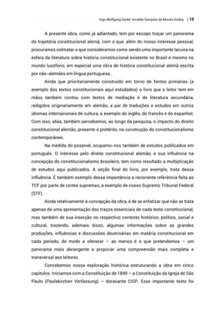 Ingo Wolfgang Sarlet; Arnaldo Sampaio de Morais Godoy | 19
A presente obra, como já adiantado, tem por escopo traçar um panorama
da trajetória constitucional alemã, com o que, além do nosso interesse pessoal,
procuramos colmatar o que consideramos como sendo uma importante lacuna na
esfera da literatura sobre história constitucional existente no Brasil e mesmo no
mundo lusófono, em especial uma obra de história constitucional alemã escrita
por não-alemães em língua portuguesa.
Ainda que prioritariamente construído em torno de fontes primárias (a
exemplo dos textos constitucionais aqui estudados) o livro que o leitor tem em
mãos também contou com textos de mediação e de literatura secundária,
redigidos originariamente em alemão, a par de traduções e estudos em outros
idiomas internacionais de cultura, a exemplo do inglês, do francês e do espanhol.
Com isso, aliás, também percebemos, ao longo da pesquisa, o impacto do direito
constitucional alemão, presente e pretérito, na construção do constitucionalismo
contemporâneo.
Na medida do possível, ocupamo-nos também de estudos publicados em
português. O interesse pelo direito constitucional alemão, e sua influência na
concepção do constitucionalismo brasileiro, tem como resultado a multiplicação
de estudos aqui publicados. A seção final do livro, por exemplo, trata dessa
influência. É também exemplo dessa importância a recorrente referência feita ao
TCF por parte de cortes supremas, a exemplo de nosso Supremo Tribunal Federal
(STF).
Ainda relativamente à concepção da obra, é de se enfatizar que não se trata
apenas de uma apresentação dos traços essenciais de cada texto constitucional,
mas também de sua inserção no respectivo contexto histórico, político, social e
cultural, trazendo, ademais disso, algumas informações sobre as grandes
produções, influências e discussões doutrinárias em matéria constitucional em
cada período, de modo a oferecer – ao menos é o que pretendemos – um
panorama mais abrangente e propiciar uma compreensão mais completa e
transversal aos leitores.
Concebemos nossa exploração histórica estruturando a obra em cinco
capítulos. Iniciamos com a Constituição de 1849 – a Constituição da Igreja de São
Paulo (Paulskirchen Verfassung) – doravante CISP. Esse importante texto foi
 