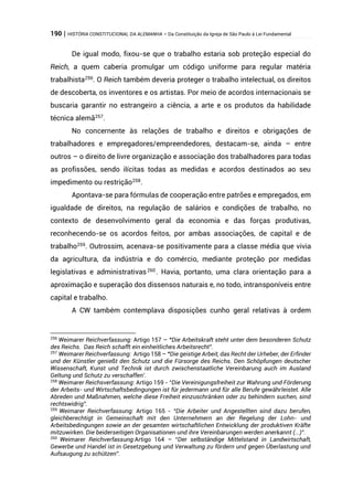 190 | HISTÓRIA CONSTITUCIONAL DA ALEMANHA – Da Constituição da Igreja de São Paulo à Lei Fundamental
De igual modo, fixou-se que o trabalho estaria sob proteção especial do
Reich, a quem caberia promulgar um código uniforme para regular matéria
trabalhista256
. O Reich também deveria proteger o trabalho intelectual, os direitos
de descoberta, os inventores e os artistas. Por meio de acordos internacionais se
buscaria garantir no estrangeiro a ciência, a arte e os produtos da habilidade
técnica alemã257
.
No concernente às relações de trabalho e direitos e obrigações de
trabalhadores e empregadores/empreendedores, destacam-se, ainda – entre
outros – o direito de livre organização e associação dos trabalhadores para todas
as profissões, sendo ilícitas todas as medidas e acordos destinados ao seu
impedimento ou restrição258
.
Apontava-se para fórmulas de cooperação entre patrões e empregados, em
igualdade de direitos, na regulação de salários e condições de trabalho, no
contexto de desenvolvimento geral da economia e das forças produtivas,
reconhecendo-se os acordos feitos, por ambas associações, de capital e de
trabalho259
. Outrossim, acenava-se positivamente para a classe média que vivia
da agricultura, da indústria e do comércio, mediante proteção por medidas
legislativas e administrativas260
. Havia, portanto, uma clara orientação para a
aproximação e superação dos dissensos naturais e, no todo, intransponíveis entre
capital e trabalho.
A CW também contemplava disposições cunho geral relativas à ordem
256
Weimarer Reichverfassung: Artigo 157 – “Die Arbeitskraft steht unter dem besonderen Schutz
des Reichs. Das Reich schafft ein einheitliches Arbeitsrecht”.
257
Weimarer Reichverfassung: Artigo 158 – “Die geistige Arbeit, das Recht der Urheber, der Erfinder
und der Künstler genießt den Schutz und die Fürsorge des Reichs. Den Schöpfungen deutscher
Wissenschaft, Kunst und Technik ist durch zwischenstaatliche Vereinbarung auch im Ausland
Geltung und Schutz zu verschaffen’.
258
Weimarer Reichsverfassung: Artigo 159 - “Die Vereinigungsfreiheit zur Wahrung und Förderung
der Arbeits- und Wirtschaftsbedingungen ist für jedermann und für alle Berufe gewährleistet. Alle
Abreden und Maßnahmen, welche diese Freiheit einzuschränken oder zu behindern suchen, sind
rechtswidrig”.
259
Weimarer Reichverfassung: Artigo 165 - “Die Arbeiter und Angestellten sind dazu berufen,
gleichberechtigt in Gemeinschaft mit den Unternehmern an der Regelung der Lohn- und
Arbeitsbedingungen sowie an der gesamten wirtschaftlichen Entwicklung der produktiven Kräfte
mitzuwirken. Die beiderseitigen Organisationen und ihre Vereinbarungen werden anerkannt (...)”.
260
Weimarer Reichverfassung:Artigo 164 – “Der selbständige Mittelstand in Landwirtschaft,
Gewerbe und Handel ist in Gesetzgebung und Verwaltung zu fördern und gegen Überlastung und
Aufsaugung zu schützen”.
 