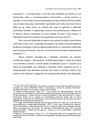 Ingo Wolfgang Sarlet; Arnaldo Sampaio de Morais Godoy | 191
econômica261
. A principal delas e uma das mais influentes em termos de sua
repercussão sobre o constitucionalismo democrático e social, inclusive o
brasileiro, é sem dúvida a de que a organização da vida econômica deveria atender
aos princípios da justiça, observando e garantindo para todos uma vida humana
digna de ser vivida, limites no contexto dos quais se garantiria a liberdade
econômica individual. A coação legal somente seria permitida com o objetivo de
se garantir direitos ameaçados ou como medida útil para o bem comum. A
liberdade de indústria e comércio seria garantida nos termos da lei262
.
Note-se que tal disposição de abertura do capítulo da ordem constitucional
econômica é tida como a expressão do programa do Estado social da República
de Weimar, porquanto a CW não objetiva implementar um “socialismo modificado
pela economia de mercado, mas sim, uma economia de mercado modificada pelo
socialismo”263.
Nesse contexto, consagrou-se a liberdade contratual nas relações
econômicas, sujeitas - naturalmente - às disposições legais. A usura foi proibida
e os contratos contrários à moral seriam considerados nulos264
. Garantiu-se o
direito de propriedade, cuja extensão e restrições seriam regulados por lei. A
desapropriação seria permitida somente com vistas ao benefício social e nos
limites da lei, mediante o pagamento de compensação devida, salvo disposição
261
É o tema da constituição econômica, inclusive no contexto de um estado de exceção econômico.
Consultar, por todos, BERCOVICI, Gilberto. Constituição e Estado de Exceção Permanente-
Atualidade de Weimar, Rio de Janeiro: Azougue Editorial, 2004.
262
Weimarer Reichverfassung: Artigo 151 – “Die Ordnung des Wirtschaftslebens muß den
Grundsätzen der Gerechtigkeit mit dem Ziele der Gewährleistung eines menschenwürdigen Daseins
für alle entsprechen. In diesen Grenzen ist die wirtschaftliche Freiheit des einzelnen zu sichern.
Gesetzlicher Zwang ist nur zulässig zur Verwirklichung bedrohter Rechte oder im Dienst
überragender Forderungen des Gemeinwohls. Die Freiheit des Handels und Gewerbes wird nach
Maßgabe der Reichsgesetze gewährleistet”.
263
Cf. HUBER, Ernst-Rudolf. Deutsche Verfassungsgeschichte seit 1789, vol. VI: Die Weimarer
Reichsverfassung. Stuttgart/Berlin/Köln/Mainz 1981, p. 1032, apud EICHENHOFER, Eberhard.
Soziale Grundrechte – verlässliche Rechte?, op. cit., p. 213 (para conferir com o original em alemão,
segue transcrição literal da citação: “Die Weimarer Reichsverfassung zielte nicht auf einen
marktwirtschaftlich modifizierten Sozialismus, sondern auf eine sozialstaatlich modifizierte
Marktwirtschaft”).
264
Weimarer Reichverfassung: Artigo 152 – “Im Wirtschaftsverkehr gilt Vertragsfreiheit nach
Maßgabe der Gesetze. Wucher ist verboten. Rechtsgeschäfte, die gegen die guten Sitten verstoßen,
sind nichtig”.
 