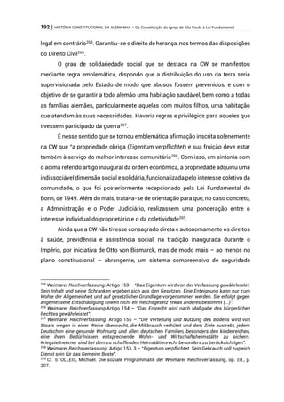 192 | HISTÓRIA CONSTITUCIONAL DA ALEMANHA – Da Constituição da Igreja de São Paulo à Lei Fundamental
legal em contrário265
. Garantiu-se o direito de herança, nos termos das disposições
do Direito Civil266
.
O grau de solidariedade social que se destaca na CW se manifestou
mediante regra emblemática, dispondo que a distribuição do uso da terra seria
supervisionada pelo Estado de modo que abusos fossem prevenidos, e com o
objetivo de se garantir a todo alemão uma habitação saudável, bem como a todas
as famílias alemães, particularmente aquelas com muitos filhos, uma habitação
que atendam às suas necessidades. Haveria regras e privilégios para aqueles que
tivessem participado da guerra267
.
É nesse sentido que se tornou emblemática afirmação inscrita solenemente
na CW que “a propriedade obriga (Eigentum verpflichtet) e sua fruição deve estar
também à serviço do melhor interesse comunitário268
. Com isso, em sintonia com
o acima referido artigo inaugural da ordem econômica, a propriedade adquiriu uma
indissociável dimensão social e solidária, funcionalizada pelo interesse coletivo da
comunidade, o que foi posteriormente recepcionado pela Lei Fundamental de
Bonn, de 1949. Além do mais, tratava-se de orientação para que, no caso concreto,
a Administração e o Poder Judiciário, realizassem uma ponderação entre o
interesse individual do proprietário e o da coletividade269
.
Ainda que a CW não tivesse consagrado direta e autonomamente os direitos
à saúde, previdência e assistência social, na tradição inaugurada durante o
Império, por iniciativa de Otto von Bismarck, mas de modo mais – ao menos no
plano constitucional – abrangente, um sistema compreensivo de seguridade
265
Weimarer Reichverfassung: Artigo 153 – “Das Eigentum wird von der Verfassung gewährleistet.
Sein Inhalt und seine Schranken ergeben sich aus den Gesetzen. Eine Enteignung kann nur zum
Wohle der Allgemeinheit und auf gesetzlicher Grundlage vorgenommen werden. Sie erfolgt gegen
angemessene Entschädigung soweit nicht ein Reichsgesetz etwas anderes bestimmt (...)”.
266
Weimarer Reichverfassung:Artigo 154 – “Das Erbrecht wird nach Maßgabe des bürgerlichen
Rechtes gewährleistet”.
267
Weimarer Reichverfassung: Artigo 155 – “Die Verteilung und Nutzung des Bodens wird von
Staats wegen in einer Weise überwacht, die Mißbrauch verhütet und dem Ziele zustrebt, jedem
Deutschen eine gesunde Wohnung und allen deutschen Familien, besonders den kinderreichen,
eine ihren Bedürfnissen entsprechende Wohn- und Wirtschaftsheimstätte zu sichern.
Kriegsteilnehmer sind bei dem zu schaffenden Heimstättenrecht besonders zu berücksichtigen”.
268
Weimarer Reichsverfassung: Artigo 153, 3 – “Eigentum verpflichtet. Sein Gebrauch soll zugleich
Dienst sein für das Gemeine Beste”.
269
Cf. STOLLEIS, Michael. Die soziale Programmatik der Weimarer Reichsverfassung, op. cit., p.
207.
 