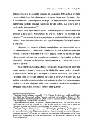 Ingo Wolfgang Sarlet; Arnaldo Sampaio de Morais Godoy | 193
social destinado à preservação da saúde, da capacidade de trabalho, à proteção
da maternidade (esta última já prevista, inclusive na forma de um direito das mães
à auxílio material do poder público no artigo 119) e prevenção das consequências
econômicas da idade, fraqueza e acidentes da vida, sistema que contava com a
participação dos segurados270
.
Outro ponto digno de nota é que a CW também previa o dever do Estado de
proteger e zelar pelos monumentos da arte, da História, da natureza e da
paisagem271
, demonstrando a preocupação com o patrimônio histórico, cultural e
mesmo - ainda que de modo limitado, mas significativo para a Época - paisagístico
e ambiental.
Outrossim, em que pese sediadas no capítulo da vida comunitária e não no
da ordem econômica, a CW também contemplava uma série de dispositivos que,
mesmo não enunciando diretamente direitos sociais, tinham por objeto a proteção
não apenas do indivíduo e de seus direitos, mas também das relações familiares,
assim como a concretização do valor da solidariedade e a posição destacada do
interesse coletivo.
Nesse contexto, merece particular atenção, pelo seu pioneirismo, a previsão
de que o casamento, como fundamento da vida familiar e garantia da preservação
e ampliação da Nação, goza de especial proteção do Estado, com base na
igualdade entre os gêneros, cabendo ao Estado e à comunidade zelar pela sua
saúde e promoção social, incluindo a pretensão das famílias de prole numerosa de
receber um auxílio adequado. Além disso, também a maternidade enseja uma
obrigação de cuidado e auxílio por parte do poder público272
.
270
Weimarer Reichsverfassung: Artigo 161 - “Zur Erhaltung der Gesundheit und Arbeitsfähigkeit,
zum Schutz der Mutterschaft und zur Vorsorge gegen die wirtschaftlichen Folgen von Alter
Schwäche und Wechselfällen des Lebens schafft das Reich ein umfassendes Versicherungswesen
unter maßgebender Mitwirkung der Versicherten”.
271
Weimarer Reichsverfassung: Artigo 150 – “Die Denkmäler der Kunst, der Geschichte und der
Natur sowie die Landschaft genießen den Schutz und die Pflege des Staates. Es ist Sache des
Reichs, die Abwanderung deutschen Kunstbesitzes in das Ausland zu verhüten”.
272
Weimarer Reichsverfassung: Artigo 119 – “Die Ehe steht als Grundlage des Familienlebens und
der Erhaltung und Vermehrung der Nation unter dem besonderen Schutz der Verfassung. Sie beruht
auf der Gleichberechtigung der beiden Geschlechter. Die Reinerhaltung, Gesundung und soziale
Förderung der Familie ist Aufgabe des Staats und der Gemeinden. Kinderreiche Familien haben
Anspruch auf ausreichende Fürsorge. Die Mutterschaft hat Anspruch auf den Schutz und die
Fürsorge des Staats”.
 