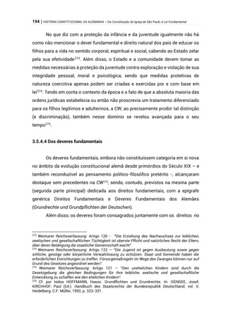 194 | HISTÓRIA CONSTITUCIONAL DA ALEMANHA – Da Constituição da Igreja de São Paulo à Lei Fundamental
No que diz com a proteção da infância e da juventude igualmente não há
como não mencionar o dever fundamental e direito natural dos pais de educar os
filhos para a vida no sentido corporal, espiritual e social, cabendo ao Estado zelar
pela sua efetividade273
. Além disso, o Estado e a comunidade devem tomar as
medidas necessárias à proteção da juventude contra exploração e violação de sua
integridade pessoal, moral e psicológica, sendo que medidas protetivas de
natureza coercitiva apenas podem ser criadas e exercidas por e com base em
lei274
. Tendo em conta o contexto da época e o fato de que a absoluta maioria das
ordens jurídicas estabelecia ou então não proscrevia um tratamento diferenciado
para os filhos legítimos e adulterinos, a CW, ao precisamente proibir tal distinção
(e discriminação), também nesse domínio se revelou avançada para o seu
tempo275
.
3.5.4.4 Dos deveres fundamentais
Os deveres fundamentais, embora não constituíssem categoria em si nova
no âmbito da evolução constitucional alemã desde primórdios do Século XIX – e
também reconduzível ao pensamento político-filosófico pretérito -, alcançaram
destaque sem precedentes na CW276
, sendo, contudo, previstos na mesma parte
(segunda parte principal) dedicada aos direitos fundamentais, com a epígrafe
genérica Direitos Fundamentais e Deveres Fundamentais dos Alemães
(Grundrechte und Grundpflichten der Deutschen).
Além disso, os deveres foram consagrados juntamente com os direitos no
273
Weimarer Reichsverfassung: Artigo 120 - “Die Erziehung des Nachwuchses zur leiblichen,
seelischen und gesellschaftlichen Tüchtigkeit ist oberste Pflicht und natürliches Recht der Eltern,
über deren Betätigung die staatliche Gemeinschaft wacht”.
274
Weimarer Reichsverfassung: Artigo 122 – “Die Jugend ist gegen Ausbeutung sowie gegen
sittliche, geistige oder körperliche Verwahrlosung zu schützen. Staat und Gemeinde haben die
erforderlichen Einrichtungen zu treffen. Fürsorgemaßregeln im Wege des Zwanges können nur auf
Grund des Gesetzes angeordnet werden”.
275
Weimarer Reichsverfassung: Artigo 121 – “Den unehelichen Kindern sind durch die
Gesetzgebung die gleichen Bedingungen für ihre leibliche, seelische und gesellschaftliche
Entwicklung zu schaffen wie den ehelichen Kindern”.
276
Cf. por todos HOFFMANN, Hasso. Grundflichten und Grundrechte. In: ISENSEE, Josef;
KIRCHHOF, Paul (Ed.). Handbuch des Staatsrechts der Bundesrepublik Deutschland, vol. V,
Heidelberg: C.F. Müller, 1992, p. 323-331.
 