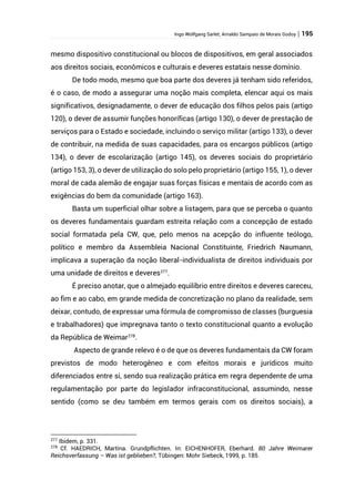 Ingo Wolfgang Sarlet; Arnaldo Sampaio de Morais Godoy | 195
mesmo dispositivo constitucional ou blocos de dispositivos, em geral associados
aos direitos sociais, econômicos e culturais e deveres estatais nesse domínio.
De todo modo, mesmo que boa parte dos deveres já tenham sido referidos,
é o caso, de modo a assegurar uma noção mais completa, elencar aqui os mais
significativos, designadamente, o dever de educação dos filhos pelos pais (artigo
120), o dever de assumir funções honoríficas (artigo 130), o dever de prestação de
serviços para o Estado e sociedade, incluindo o serviço militar (artigo 133), o dever
de contribuir, na medida de suas capacidades, para os encargos públicos (artigo
134), o dever de escolarização (artigo 145), os deveres sociais do proprietário
(artigo 153, 3), o dever de utilização do solo pelo proprietário (artigo 155, 1), o dever
moral de cada alemão de engajar suas forças físicas e mentais de acordo com as
exigências do bem da comunidade (artigo 163).
Basta um superficial olhar sobre a listagem, para que se perceba o quanto
os deveres fundamentais guardam estreita relação com a concepção de estado
social formatada pela CW, que, pelo menos na acepção do influente teólogo,
político e membro da Assembleia Nacional Constituinte, Friedrich Naumann,
implicava a superação da noção liberal-individualista de direitos individuais por
uma unidade de direitos e deveres277
.
É preciso anotar, que o almejado equilíbrio entre direitos e deveres careceu,
ao fim e ao cabo, em grande medida de concretização no plano da realidade, sem
deixar, contudo, de expressar uma fórmula de compromisso de classes (burguesia
e trabalhadores) que impregnava tanto o texto constitucional quanto a evolução
da República de Weimar278
.
Aspecto de grande relevo é o de que os deveres fundamentais da CW foram
previstos de modo heterogêneo e com efeitos morais e jurídicos muito
diferenciados entre si, sendo sua realização prática em regra dependente de uma
regulamentação por parte do legislador infraconstitucional, assumindo, nesse
sentido (como se deu também em termos gerais com os direitos sociais), a
277
Ibidem, p. 331.
278
Cf. HAEDRICH, Martina. Grundpflichten. In: EICHENHOFER, Eberhard. 80 Jahre Weimarer
Reichsverfassung – Was ist geblieben?, Tübingen: Mohr Siebeck, 1999, p. 185.
 