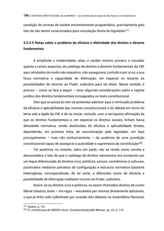 196 | HISTÓRIA CONSTITUCIONAL DA ALEMANHA – Da Constituição da Igreja de São Paulo à Lei Fundamental
condição de normas de caráter eminentemente programático, precisamente pelo
fato de não serem vocacionados para vinculação direta do legislador279
.
3.5.4.5 Notas sobre o problema da eficácia e efetividade dos direitos e deveres
fundamentais
A amplitude e modernidade, aliás, o caráter mesmo pioneiro e inovador
quanto a certos aspectos, do catálogo de direitos e deveres fundamentais da CW,
aqui retratados de modo não exaustivo, não assegurava, contudo e por si só, a sua
força normativa e capacidade de efetivação, em especial no tocante às
possibilidades de recorrer ao Poder Judiciário para tal efeito. Nesse sentido, é
preciso – como se fará a seguir – tecer algumas considerações sobre o regime
jurídico dos direitos fundamentais consagrados no texto constitucional.
Sem que se possa (e nem se pretenda) adentrar aqui o intrincado problema
da eficácia e aplicabilidade das normas constitucionais e do debate em torno do
tema sob a égide da CW, é de se iniciar, contudo, com a corriqueira afirmação de
que os direitos fundamentais e, em especial os direitos sociais, tinham baixa
densidade normativa, sendo destituídas de eficácia e aplicabilidade diretas,
dependendo, em primeira linha, de concretização pelo legislador, em face
principalmente – mas não exclusivamente – da ausência de uma jurisdição
constitucional capaz de assegurar a autoridade e supremacia da constituição280.
Tal assertiva, no entanto, salvo em parte, não se revela como correta e
desconsidera o fato de que o catálogo de direitos weimariano era composto por
um leque diferenciado de direitos civis, políticos, sociais, econômicos e culturais,
positivados mediante preceitos de configuração e estrutura normativa bastante
heterogênea, correspondendo, de tal sorte, a diferentes níveis de eficácia e
possibilidade de efetivação mediante recurso ao Poder Judiciário.
Assim, se os direitos civis e políticos, os assim chamados direitos de cunho
liberal clássico, eram – em regra - veiculados por normas diretamente aplicáveis,
o que já tinha sido sublinhado por ocasião dos debates na Assembleia Nacional,
279
Ibidem, p. 191.
280
Cf. a lembrança de DREIER, Horst. Grundrechtsrepublik Weimar, op. cit., p. 175.
 
