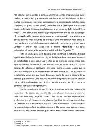 Ingo Wolfgang Sarlet; Arnaldo Sampaio de Morais Godoy | 197
não podendo ser reduzidas a condição de meras normas programáticas, outros
direitos, à medida em que veiculados mediante normas definidoras de fins e
tarefas estatais e/ou remetendo expressamente à concretização pelo legislador,
operavam, no plano constitucional, como diretivas e orientações e não como
direitos subjetivos de fruição imediata aptos a serem, desde lodo, deduzidos em
juízo281
. Além disso, havia direitos cujo enquadramento em um dos dois grupos
não se revelava tão evidente, destacando-se, nesse contexto, uma tendência, no
seio da doutrina mais influente, de privilegiar uma interpretação mais amiga da
máxima eficácia possível das normas de direitos fundamentais, o que também se
verificou – embora não talvez com a mesma intensidade – na esfera
jurisprudencial, em especial na prática decisória do Reichsgericht282
.
Note-se, ainda, que à vista da grave crise econômica e instabilidade social
e política, os direitos fundamentais à época de Weimar vivenciaram uma forte crise
de inefetividade, o que, como não é difícil de se inferir, se deu de modo mais
significativo com os direitos sociais e econômicos, os quais, de acordo com as
palavras de Eichenhofer, operavam – em regra - como ordens de legislar que em
parte não chegaram a ser implementas, seja em virtude da crise econômica e
instabilidade social, seja por causa da precoce perda da maioria parlamentar da
coalisão que aprovou a CW e assumiu na primeira legislatura e Governo, de modo
que a eficácia/efetividade dos direitos sociais acabava por depender e se
confundir com a prática legislativa283.
Isso - a dependência da concretização de direitos sociais de uma atuação
legislativa – não poderia ser, contudo, tido como algo em si necessariamente (em
toda sua extensão) negativo. Aliás, cuida-se do modelo absolutamente
predominante no direito constitucional contemporâneo, pelo menos no sentido do
não reconhecimento de direitos subjetivos a prestações sociais com base apenas
na sua previsão no plano constitucional, como dão conta, entre outros, os casos
de Portugal e da Espanha, salvo no que se trata das assim chamadas liberdades e
281
Ibidem, p. 176 e ss.
282
Ibidem, p. 185.
283
Cf. EICHENHOFER, Eberhard, Soziale Grundrechte – verlässliche Rechte?, op. cit., p. 214.
 