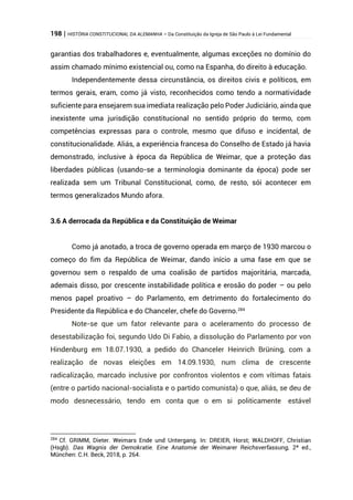 198 | HISTÓRIA CONSTITUCIONAL DA ALEMANHA – Da Constituição da Igreja de São Paulo à Lei Fundamental
garantias dos trabalhadores e, eventualmente, algumas exceções no domínio do
assim chamado mínimo existencial ou, como na Espanha, do direito à educação.
Independentemente dessa circunstância, os direitos civis e políticos, em
termos gerais, eram, como já visto, reconhecidos como tendo a normatividade
suficiente para ensejarem sua imediata realização pelo Poder Judiciário, ainda que
inexistente uma jurisdição constitucional no sentido próprio do termo, com
competências expressas para o controle, mesmo que difuso e incidental, de
constitucionalidade. Aliás, a experiência francesa do Conselho de Estado já havia
demonstrado, inclusive à época da República de Weimar, que a proteção das
liberdades públicas (usando-se a terminologia dominante da época) pode ser
realizada sem um Tribunal Constitucional, como, de resto, sói acontecer em
termos generalizados Mundo afora.
3.6 A derrocada da República e da Constituição de Weimar
Como já anotado, a troca de governo operada em março de 1930 marcou o
começo do fim da República de Weimar, dando início a uma fase em que se
governou sem o respaldo de uma coalisão de partidos majoritária, marcada,
ademais disso, por crescente instabilidade política e erosão do poder – ou pelo
menos papel proativo – do Parlamento, em detrimento do fortalecimento do
Presidente da República e do Chanceler, chefe do Governo.284
Note-se que um fator relevante para o aceleramento do processo de
desestabilização foi, segundo Udo Di Fabio, a dissolução do Parlamento por von
Hindenburg em 18.07.1930, a pedido do Chanceler Heinrich Brüning, com a
realização de novas eleições em 14.09.1930, num clima de crescente
radicalização, marcado inclusive por confrontos violentos e com vítimas fatais
(entre o partido nacional-socialista e o partido comunista) o que, aliás, se deu de
modo desnecessário, tendo em conta que o em si politicamente estável
284
Cf. GRIMM, Dieter. Weimars Ende und Untergang. In: DREIER, Horst; WALDHOFF, Christian
(Hsgb). Das Wagnis der Demokratie. Eine Anatomie der Weimarer Reichsverfassung, 2ª ed.,
München: C.H. Beck, 2018, p. 264.
 