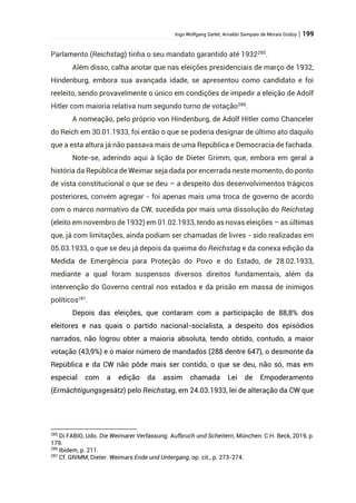 Ingo Wolfgang Sarlet; Arnaldo Sampaio de Morais Godoy | 199
Parlamento (Reichstag) tinha o seu mandato garantido até 1932285
.
Além disso, calha anotar que nas eleições presidenciais de março de 1932,
Hindenburg, embora sua avançada idade, se apresentou como candidato e foi
reeleito, sendo provavelmente o único em condições de impedir a eleição de Adolf
Hitler com maioria relativa num segundo turno de votação286
.
A nomeação, pelo próprio von Hindenburg, de Adolf Hitler como Chanceler
do Reich em 30.01.1933, foi então o que se poderia designar de último ato daquilo
que a esta altura já não passava mais de uma República e Democracia de fachada.
Note-se, aderindo aqui à lição de Dieter Grimm, que, embora em geral a
história da República de Weimar seja dada por encerrada neste momento, do ponto
de vista constitucional o que se deu – a despeito dos desenvolvimentos trágicos
posteriores, convém agregar - foi apenas mais uma troca de governo de acordo
com o marco normativo da CW, sucedida por mais uma dissolução do Reichstag
(eleito em novembro de 1932) em 01.02.1933, tendo as novas eleições – as últimas
que, já com limitações, ainda podiam ser chamadas de livres - sido realizadas em
05.03.1933, o que se deu já depois da queima do Reichstag e da conexa edição da
Medida de Emergência para Proteção do Povo e do Estado, de 28.02.1933,
mediante a qual foram suspensos diversos direitos fundamentais, além da
intervenção do Governo central nos estados e da prisão em massa de inimigos
políticos287
.
Depois das eleições, que contaram com a participação de 88,8% dos
eleitores e nas quais o partido nacional-socialista, a despeito dos episódios
narrados, não logrou obter a maioria absoluta, tendo obtido, contudo, a maior
votação (43,9%) e o maior número de mandados (288 dentre 647), o desmonte da
República e da CW não pôde mais ser contido, o que se deu, não só, mas em
especial com a edição da assim chamada Lei de Empoderamento
(Ermächtigungsgesätz) pelo Reichstag, em 24.03.1933, lei de alteração da CW que
285
Di FABIO, Udo. Die Weimarer Verfassung. Aufbruch und Scheitern, München: C.H. Beck, 2019, p.
179.
286
Ibidem, p. 211.
287
Cf. GRIMM, Dieter. Weimars Ende und Untergang, op. cit., p. 273-274.
 