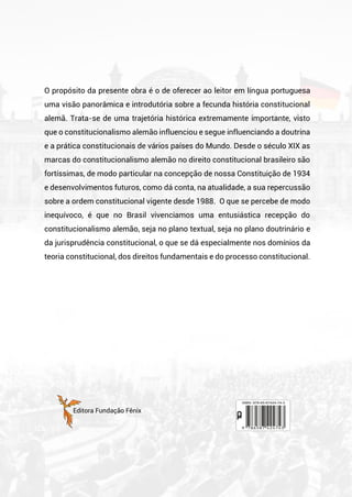 O propósito da presente obra é o de oferecer ao leitor em língua portuguesa
uma visão panorâmica e introdutória sobre a fecunda história constitucional
alemã. Trata-se de uma trajetória histórica extremamente importante, visto
que o constitucionalismo alemão influenciou e segue influenciando a doutrina
e a prática constitucionais de vários países do Mundo. Desde o século XIX as
marcas do constitucionalismo alemão no direito constitucional brasileiro são
fortíssimas, de modo particular na concepção de nossa Constituição de 1934
e desenvolvimentos futuros, como dá conta, na atualidade, a sua repercussão
sobre a ordem constitucional vigente desde 1988. O que se percebe de modo
inequívoco, é que no Brasil vivenciamos uma entusiástica recepção do
constitucionalismo alemão, seja no plano textual, seja no plano doutrinário e
da jurisprudência constitucional, o que se dá especialmente nos domínios da
teoria constitucional, dos direitos fundamentais e do processo constitucional.
Editora Fundação Fênix
 