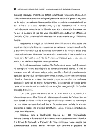20 | HISTÓRIA CONSTITUCIONAL DA ALEMANHA – Da Constituição da Igreja de São Paulo à Lei Fundamental
discutido e aprovado em ambiente de forte influência do romantismo alemão, bem
como na concepção de um direito que expressasse sentimento popular de justiça
ou de ordem normatizada. Buscamos identificar e explicitar o contexto histórico
que matizou esse texto constitucional, que se desdobrava em momento
particularmente angustiante da história europeia, a chamada Primavera dos
Povos. É o momento no qual Karl Marx e Friedrich Engels publicavam o Manifesto
Comunista (Das Kommunistische Manifest): um espectro e um perigo rondavam a
Europa.
Resgatamos a criação do Parlamento em Frankfurt e as discussões que
seguiram. Concomitantemente, exploramos o movimento revolucionário francês,
o texto constitucional que os franceses elaboraram e os reflexos dessa onda
constitucionalista na Alemanha. Bem entendido, a Alemanha à qual nos referimos,
nessa parte do trabalho, ainda não é a Alemanha unificada, o que ocorreu somente
em 1871 no desfecho da guerra franco-prussiana.
Os debates ocorridos na Igreja de São Paulo são de algum modo fundantes
na concepção de uma historiografia do constitucionalismo alemão. O texto foi
aprovado, mas não foi implementado, salvo o catálogo de direitos fundamentais,
aprovado à parte e que vigeu por algum tempo. Restaria, assim, como um registro
histórico, relevante ao extremo, justamente porque se concebeu um moderno e
consistente catálogo de direitos fundamentais. Identificamos os termos gerais
desse importante texto constitucional, com estações na organização do Estado e
alocação de Poderes.
Com preocupação de levantamento de dados históricos repassamos a
dissolução da Assembleia Nacional e discutimos o fracasso do Parlamento e do
texto constitucional no sentido de alcançarem a unificação política e a instauração
de uma monarquia constitucional liberal. Fechamos esse capítulo de abertura
discutindo o legado do processo constituinte para a evolução constitucional
posterior na Alemanha.
Seguimos com a Constituição Imperial de 1871 (Bismarcksche
Reichverfassung) – doravante CIA. Buscamos uma síntese do momento histórico.
É o tempo de Bismarck, o Chanceler de Ferro, importante figura pública que
substancializava espírito militar prussiano que orientou o processo de
 