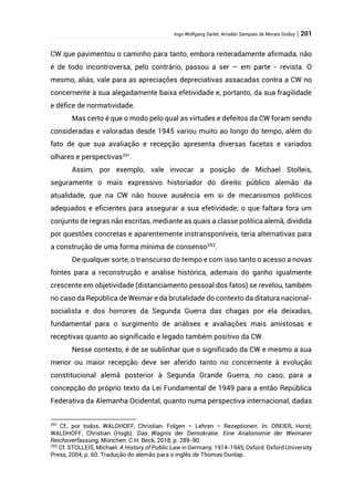 Ingo Wolfgang Sarlet; Arnaldo Sampaio de Morais Godoy | 201
CW que pavimentou o caminho para tanto, embora reiteradamente afirmada, não
é de todo incontroversa, pelo contrário, passou a ser – em parte - revista. O
mesmo, aliás, vale para as apreciações depreciativas assacadas contra a CW no
concernente à sua alegadamente baixa efetividade e, portanto, da sua fragilidade
e défice de normatividade.
Mas certo é que o modo pelo qual as virtudes e defeitos da CW foram sendo
consideradas e valoradas desde 1945 variou muito ao longo do tempo, além do
fato de que sua avaliação e recepção apresenta diversas facetas e variados
olhares e perspectivas291
.
Assim, por exemplo, vale invocar a posição de Michael Stolleis,
seguramente o mais expressivo historiador do direito público alemão da
atualidade, que na CW não houve ausência em si de mecanismos políticos
adequados e eficientes para assegurar a sua efetividade; o que faltara fora um
conjunto de regras não escritas, mediante as quais a classe política alemã, dividida
por questões concretas e aparentemente instransponíveis, teria alternativas para
a construção de uma forma mínima de consenso292
.
De qualquer sorte, o transcurso do tempo e com isso tanto o acesso a novas
fontes para a reconstrução e análise histórica, ademais do ganho igualmente
crescente em objetividade (distanciamento pessoal dos fatos) se revelou, também
no caso da República de Weimar e da brutalidade do contexto da ditatura nacional-
socialista e dos horrores da Segunda Guerra das chagas por ela deixadas,
fundamental para o surgimento de análises e avaliações mais amistosas e
receptivas quanto ao significado e legado também positivo da CW.
Nesse contexto, é de se sublinhar que o significado da CW e mesmo a sua
menor ou maior recepção deve ser aferido tanto no concernente à evolução
constitucional alemã posterior à Segunda Grande Guerra, no caso, para a
concepção do próprio texto da Lei Fundamental de 1949 para a então República
Federativa da Alemanha Ocidental, quanto numa perspectiva internacional, dadas
291
Cf., por todos, WALDHOFF, Christian. Folgen – Lehren – Rezeptionen. In: DREIER, Horst;
WALDHOFF, Christian (Hsgb). Das Wagnis der Demokratie. Eine Anatonomie der Weimarer
Reichsverfassung, München: C.H. Beck, 2018, p. 289-90.
292
Cf. STOLLEIS, Michael. A History of Public Law in Germany, 1914-1945, Oxford: Oxford University
Press, 2004, p. 60. Tradução do alemão para o inglês de Thomas Dunlap.
 