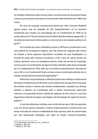 202 | HISTÓRIA CONSTITUCIONAL DA ALEMANHA – Da Constituição da Igreja de São Paulo à Lei Fundamental
as múltiplas influências sobre outras ordens constitucionais de seu próprio tempo
e futuras, que alcançam até mesmo a Constituição Federal brasileira de 1988, entre
outras.
No caso da evolução constitucional alemã pós-1945, Christian Waldhoff
aponta quatro vias de recepção da CW, designadamente: a) no processo
constituinte que resultou na promulgação da Lei Fundamental de 1949; b) na
jurisprudência do Tribunal Constitucional Federal (Bundesverfassungsgericht); c)
na esfera da doutrina do direito público; e d) no domínio dos debates políticos em
geral293
.
Se é verdade que tanto a República quanto a CW foram considerados como
uma espécie de contraponto negativo, que não deveria ser seguido, pelo menos
em relação a vários aspectos importantes vinculados às suas fragilidades e à
tomada do poder pelo nacional-socialismo, o fato é que em vários pontos ela
acabou operando como um paradigma positivo, tendo ela servido de inspiração
inclusive para as Constituições de alguns Estados alemães antes da promulgação
da Lei Fundamental de 1949, além da circunstância absolutamente relevante de
que a CW e a Lei Fundamental foram as duas únicas constituições alemãs de um
Estado nacional democraticamente legitimadas294
.
Além disso, há que destacar a influência positiva do catálogo constitucional
de direitos fundamentais da CW sobre a Lei Fundamental, exceção feita à boa parte
dos direitos sociais e maioria dos deveres fundamentais, recepção que alcança
também a abertura da constituição para o direito internacional, abarcando
inclusive a incorporação direta e indireta de aspectos da CW, como é o caso dos
dispositivos tratando da Igreja e da religião e da formatação do regime do serviço
público295
.
À vista dos elementos colhidos, soa correto afirmar que a CW correspondeu
a um em termos gerais avançado e mesmo original desenho constitucional num
tempo marcado por intensa instabilidade de toda natureza, além de contaminado
por uma polarização ideológica, que opôs as hostes nacional-socialistas,
293
Cf. WALDHOFF, Christian, op. cit., p. 296 e ss.
294
Ibidem, p. 306-307.
295
Ibidem, p. 307-308.
 