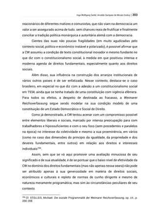 Ingo Wolfgang Sarlet; Arnaldo Sampaio de Morais Godoy | 203
reacionários de diferentes matizes e comunistas, que não viam na democracia um
valor a ser assegurado acima de tudo. sem chances reais de frutificar e finalmente
conciliar a tradição política monárquica e autoritária alemã com a democracia.
Cientes das suas não poucas fragilidades (em muito agudizadas pelo
contexto social, político e econômico instável e polarizado), é possível afirmar que
a CW assumiu a condição de texto constitucional inovador e mesmo fundante no
que diz com o constitucionalismo social, à medida em que positivou intensa e
moderna agenda de direitos fundamentais, especialmente quanto aos direitos
sociais.
Além disso, sua influência na construção dos arranjos institucionais de
vários outros países é de ser enfatizada. Nesse contexto, destaca-se o caso
brasileiro, em especial no que diz com a adesão a um constitucionalismo social
em 1934, ainda que se tenha tratado de uma constituição com vigência efêmera.
Para todos os efeitos, a despeito de destinada ao fracasso, a Weimarer
Reichsverfassung segue sendo modelar na sua condição modelo de uma
constituição de um Estado Democrático e Social de Direito.
Como já demonstrado, a CW tentou acenar com um compromisso possível
entre elementos liberais e sociais, marcado por intensa preocupação para com
trabalhadores e hipossuficientes e com o seu foco (sem precedentes e paralelos
na época) no interesse da coletividade e mesmo a sua proeminência, em vários
(como no caso das dimensões do princípio da igualdade, da propriedade e dos
deveres fundamentais, entre outros) em relação aos direitos e interesses
individuais296
.
Assim, sem que se vá aqui promover uma avaliação minuciosa de seu
significado e de sua atualidade, é de se pontuar que o baixo nível de efetividade da
CW no domínio dos direitos fundamentais (mas não apenas nessa seara) não pode
ser atribuído apenas à sua generosidade em matéria de direitos sociais,
econômicos e culturais e repleto de normas de cunho dirigente e mesmo de
natureza meramente programática, mas sim às circunstâncias peculiares de seu
contexto.
296
Cf. STOLLEIS, Michael. Die soziale Programmatik der Weimarer Reichsverfassung, op. cit., p.
200-208.
 