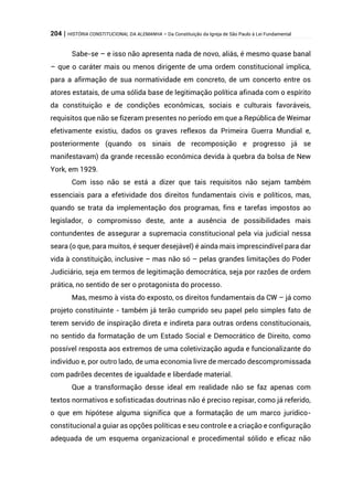 204 | HISTÓRIA CONSTITUCIONAL DA ALEMANHA – Da Constituição da Igreja de São Paulo à Lei Fundamental
Sabe-se – e isso não apresenta nada de novo, aliás, é mesmo quase banal
– que o caráter mais ou menos dirigente de uma ordem constitucional implica,
para a afirmação de sua normatividade em concreto, de um concerto entre os
atores estatais, de uma sólida base de legitimação política afinada com o espírito
da constituição e de condições econômicas, sociais e culturais favoráveis,
requisitos que não se fizeram presentes no período em que a República de Weimar
efetivamente existiu, dados os graves reflexos da Primeira Guerra Mundial e,
posteriormente (quando os sinais de recomposição e progresso já se
manifestavam) da grande recessão econômica devida à quebra da bolsa de New
York, em 1929.
Com isso não se está a dizer que tais requisitos não sejam também
essenciais para a efetividade dos direitos fundamentais civis e políticos, mas,
quando se trata da implementação dos programas, fins e tarefas impostos ao
legislador, o compromisso deste, ante a ausência de possibilidades mais
contundentes de assegurar a supremacia constitucional pela via judicial nessa
seara (o que, para muitos, é sequer desejável) é ainda mais imprescindível para dar
vida à constituição, inclusive – mas não só – pelas grandes limitações do Poder
Judiciário, seja em termos de legitimação democrática, seja por razões de ordem
prática, no sentido de ser o protagonista do processo.
Mas, mesmo à vista do exposto, os direitos fundamentais da CW – já como
projeto constituinte - também já terão cumprido seu papel pelo simples fato de
terem servido de inspiração direta e indireta para outras ordens constitucionais,
no sentido da formatação de um Estado Social e Democrático de Direito, como
possível resposta aos extremos de uma coletivização aguda e funcionalizante do
indivíduo e, por outro lado, de uma economia livre de mercado descompromissada
com padrões decentes de igualdade e liberdade material.
Que a transformação desse ideal em realidade não se faz apenas com
textos normativos e sofisticadas doutrinas não é preciso repisar, como já referido,
o que em hipótese alguma significa que a formatação de um marco jurídico-
constitucional a guiar as opções políticas e seu controle e a criação e configuração
adequada de um esquema organizacional e procedimental sólido e eficaz não
 