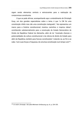 Ingo Wolfgang Sarlet; Arnaldo Sampaio de Morais Godoy | 205
sigam sendo elementos centrais e estruturantes para a realização do
compromisso constituinte.
O que se pode afirmar, acompanhando aqui o entendimento de Christoph
Gusy, um dos grandes especialistas sobre o tema, é que “a CW foi uma
constituição infeliz mas não uma constituição malograda”; “ela representou um
marco para a história constitucional, mostrou caminhos e inspirou ideias”,
contribuindo substancialmente para a construção do Estado Democrático de
Direito da República Federal da Alemanha, além de ter “mostrado chances e
potencialidades da cultura constitucional e da ciência do direito do Estado para
além da República, também para futuras constituições”, tratando-se, ao fim e ao
cabo, “com suas forças e fraquezas, de uma boa constituição num tempo ruim297
.
297
Cf. GUSY, Christoph. 100 Jahre Weimarer Verfassung, op. cit., p. 324-326.
 