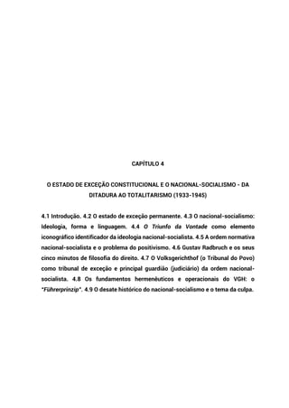 CAPÍTULO 4
O ESTADO DE EXCEÇÃO CONSTITUCIONAL E O NACIONAL-SOCIALISMO - DA
DITADURA AO TOTALITARISMO (1933-1945)
4.1 Introdução. 4.2 O estado de exceção permanente. 4.3 O nacional-socialismo:
Ideologia, forma e linguagem. 4.4 O Triunfo da Vontade como elemento
iconográfico identificador da ideologia nacional-socialista. 4.5 A ordem normativa
nacional-socialista e o problema do positivismo. 4.6 Gustav Radbruch e os seus
cinco minutos de filosofia do direito. 4.7 O Volksgerichthof (o Tribunal do Povo)
como tribunal de exceção e principal guardião (judiciário) da ordem nacional-
socialista. 4.8 Os fundamentos hermenêuticos e operacionais do VGH: o
“Führerprinzip”. 4.9 O desate histórico do nacional-socialismo e o tema da culpa.
 