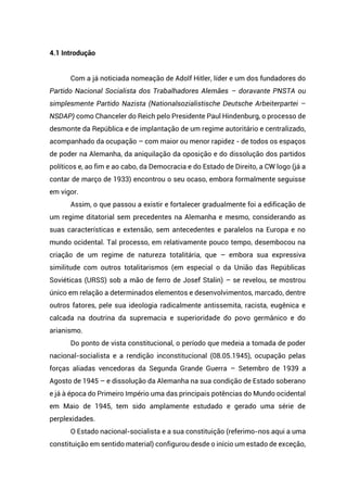 4.1 Introdução
Com a já noticiada nomeação de Adolf Hitler, líder e um dos fundadores do
Partido Nacional Socialista dos Trabalhadores Alemães – doravante PNSTA ou
simplesmente Partido Nazista (Nationalsozialistische Deutsche Arbeiterpartei –
NSDAP) como Chanceler do Reich pelo Presidente Paul Hindenburg, o processo de
desmonte da República e de implantação de um regime autoritário e centralizado,
acompanhado da ocupação – com maior ou menor rapidez - de todos os espaços
de poder na Alemanha, da aniquilação da oposição e do dissolução dos partidos
políticos e, ao fim e ao cabo, da Democracia e do Estado de Direito, a CW logo (já a
contar de março de 1933) encontrou o seu ocaso, embora formalmente seguisse
em vigor.
Assim, o que passou a existir e fortalecer gradualmente foi a edificação de
um regime ditatorial sem precedentes na Alemanha e mesmo, considerando as
suas características e extensão, sem antecedentes e paralelos na Europa e no
mundo ocidental. Tal processo, em relativamente pouco tempo, desembocou na
criação de um regime de natureza totalitária, que – embora sua expressiva
similitude com outros totalitarismos (em especial o da União das Repúblicas
Soviéticas (URSS) sob a mão de ferro de Josef Stalin) – se revelou, se mostrou
único em relação a determinados elementos e desenvolvimentos, marcado, dentre
outros fatores, pele sua ideologia radicalmente antissemita, racista, eugênica e
calcada na doutrina da supremacia e superioridade do povo germânico e do
arianismo.
Do ponto de vista constitucional, o período que medeia a tomada de poder
nacional-socialista e a rendição inconstitucional (08.05.1945), ocupação pelas
forças aliadas vencedoras da Segunda Grande Guerra – Setembro de 1939 a
Agosto de 1945 – e dissolução da Alemanha na sua condição de Estado soberano
e já à época do Primeiro Império uma das principais potências do Mundo ocidental
em Maio de 1945, tem sido amplamente estudado e gerado uma série de
perplexidades.
O Estado nacional-socialista e a sua constituição (referimo-nos aqui a uma
constituição em sentido material) configurou desde o início um estado de exceção,
 