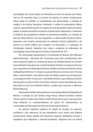 Ingo Wolfgang Sarlet; Arnaldo Sampaio de Morais Godoy | 21
acomodação das várias regiões da Alemanha em torno do domínio da Prússia.
Tem-se um momento ímpar na história da doutrina do direito constitucional.
Nessa seção do trabalho, os juspublicistas são apresentados, a exemplo de
Savigny e de Iehring. Buscamos inventariar o núcleo do pensamento desses
autores, especialmente quanto ao impacto de uma percepção histórica do direito
público no desenvolvimento da doutrina constitucional. Detectamos e indicamos
a influência do juspublicismo alemão no pensamento brasileiro, no contexto da
obra de Tobias Barreto e de seus seguidores, na denominada Escola do Recife.
Buscamos uma sumária reconstrução do ambiente cultural, jusfilosófico e da
doutrina do direito público que margeiam as discussões e a aplicação da
Constituição Imperial. Seguimos com notas a propósito da elaboração, da
promulgação e das linhas gerais do texto constitucional de 1871.
Na continuidade apresentamos a Constituição de Weimar (Die Weimarer
Reichverfassung) – doravante CW. Vinculamos esse texto constitucional, entre
outros aspectos ligados ao contexto da época, aos desdobramentos da Primeira
Guerra Mundial. Esse passo do constitucionalismo alemão é incompreensível sem
que se apresente uma descrição (ainda que também sumária) do ambiente cultural
da República de Weimar. É o tempo no qual pontificaram escritores como Thomas
Mann e Heinrich Mann. Esse último é autor de célebre romance que foi base para
a concepção do filme “O Anjo Azul”, com Marlene Dietrich, que simboliza momento
efervescente na cultura alemã. Esse tempo cultural é o ponto de partida para uma
discussão em torno do ambiente histórico e político que marcaram a Weimarer
Reichverfassung.
Nesse passo também apresentamos os constitucionalistas da República de
Weimar, a exemplo de Carl Schmitt, Hugo Preuss, Gerhard Anschütz, Richard
Thoma, Heinrich Triepel, Hans Kelsen, Rudolf Smend, entre outros, que exerceram
larga influência no constitucionalismo do século XX. Apresentamos na
continuidade as linhas gerais do texto da Constituição de Weimar.
No próximo segmento tratamos do estado de exceção, do nacional-
socialismo e dos elementos do que entendemos como sendo uma ditadura
constitucional. Nesse capítulo (IV) discutimos aspectos ideológicos, formais e
linguísticos que matizaram o nacional-socialismo. Seguimos com um estudo
 