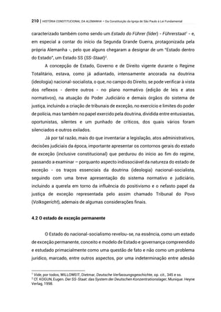 210 | HISTÓRIA CONSTITUCIONAL DA ALEMANHA – Da Constituição da Igreja de São Paulo à Lei Fundamental
caracterizado também como sendo um Estado do Führer (líder) - Führerstaat1
- e,
em especial a contar do início da Segunda Grande Guerra, protagonizada pela
própria Alemanha -, pelo que alguns chegaram a designar de um “Estado dentro
do Estado”, um Estado SS (SS-Staat)2
.
A concepção de Estado, Governo e de Direito vigente durante o Regime
Totalitário, estava, como já adiantado, intensamente ancorada na doutrina
(ideologia) nacional-socialista, o que, no campo do Direito, se pode verificar à vista
dos reflexos - dentre outros - no plano normativo (edição de leis e atos
normativos), na atuação do Poder Judiciário e demais órgãos do sistema de
justiça, incluindo a criação de tribunais de exceção, no exercício e limites do poder
de polícia, mas também no papel exercido pela doutrina, dividida entre entusiastas,
oportunistas, silentes e um punhado de críticos, dos quais vários foram
silenciados e outros exilados.
Já por tal razão, mais do que inventariar a legislação, atos administrativos,
decisões judiciais da época, importante apresentar os contornos gerais do estado
de exceção (inclusive constitucional) que perdurou do início ao fim do regime,
passando a examinar – porquanto aspecto indissociável da natureza do estado de
exceção - os traços essenciais da doutrina (ideologia) nacional-socialista,
seguindo com uma breve apresentação do sistema normativo e judiciário,
incluindo a querela em torno da influência do positivismo e o nefasto papel da
justiça de exceção representada pelo assim chamado Tribunal do Povo
(Volksgericht), ademais de algumas considerações finais.
4.2 O estado de exceção permanente
O Estado do nacional-socialismo revelou-se, na essência, como um estado
de exceção permanente, conceito e modelo de Estado e governança compreendido
e estudado primacialmente como uma questão de fato e não como um problema
jurídico, marcado, entre outros aspectos, por uma indeterminação entre adesão
1
Vide, por todos, WILLOWEIT, Dietmar, Deutsche Verfassungsgeschichte, op. cit., 345 e ss.
2
Cf. KOGUN, Eugen. Der SS-Staat: das System der Deutschen Konzentrationslager, Munique: Heyne
Verlag, 1998.
 