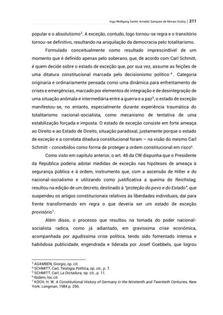 Ingo Wolfgang Sarlet; Arnaldo Sampaio de Morais Godoy | 211
popular e o absolutismo3
. A exceção, contudo, logo tornou-se regra e o transitório
tornou-se definitivo, resultando na aniquilação da democracia pelo totalitarismo.
Formulado conceitualmente como resultado imprescindível de um
momento que é definido apenas pelo soberano, que, de acordo com Carl Schmitt,
é quem decide sobre o estado de exceção que, por sua vez, assume as feições de
uma ditatura constitucional marcada pelo decisionismo político 4
. Categoria
originaria e ordinariamente pensada como uma dinâmica para enfrentamento de
crises e emergências, marcado por elementos de integração e de desintegração de
uma situação anômala e intermediária entre a guerra e a paz5
, o estado de exceção
manifestou-se, no entanto, especialmente durante experiência traumática do
totalitarismo nacional-socialista, como mecanismo de tentativa de uma
estabilização forçada e imposta. O estado de exceção consiste em forte ameaça
ao Direito e ao Estado de Direito, situação paradoxal, justamente porque o estado
de exceção e a correlata ditadura constitucional foram – na visão do mesmo Carl
Schmitt - concebidos como forma de proteger a ordem constitucional em risco6
.
Como visto em capítulo anterior, o art. 48 da CW dispunha que o Presidente
da República poderia adotar medidas de exceção nas hipóteses de ameaça à
segurança pública e à ordem, instrumento que, com a ascensão de Hitler e do
nacional-socialismo e utilizando como justificativa a queima do Reichstag,
resultou na edição de um decreto, destinado à “proteção do povo e do Estado”, que
suspendeu os artigos constitucionais relativos às liberdades individuais, daí para
frente transformando em regra o que deveria ser um estado de exceção
provisório7
.
Além disso, o processo que resultou na tomada do poder nacional-
socialista radica, como já adiantado, em gravíssima crise econômica,
acompanhada por agudíssima crise política, tendo sido fomentado intensa e
habilidosa publicidade, engendrada e liderada por Josef Goebbels, que logrou
3
AGAMBEN, Giorgio, op. cit.
4
SCHMITT, Carl, Teologia Política, op. cit., p. 7.
5
SCHMITT, Carl, La Dictadura, op. cit., p. 11.
6
Ibidem, loc.cit.
7
KOCH, H. W. A Constitutional History of Germany in the Ninetenth and Twentieth Centuries, New
York: Longman, 1984 p. 296.
 