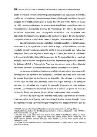 212 | HISTÓRIA CONSTITUCIONAL DA ALEMANHA – Da Constituição da Igreja de São Paulo à Lei Fundamental
captar a simpatia e mesmo encantar parcela expressiva da população, mediante a
qual foram revertidos os desastrosos resultados obtidos pelo partido nazista nas
eleições de 1930 (18,3%) atingindo a marca de 37,4% em 1932 e 43,9% em março
de 1933, neste caso já depois da nomeação de Adolf Hitler como Chanceler e da
midiaticamente manipulada queima do “Reichstag”. Os líderes do nacional-
socialismo inventaram uma propaganda totalitarista que encantava uma
sociedade de massas8
; essa propaganda enfatizava o papel de uma liderança9
,
cujo principal nome – Adolf Hitler - exercia inegável carisma sobre os alemães10
.
Os arranjos institucionais no estado de exceção revestem-se de formulação
instrumental e de aparência constitucional e legal, confundindo-se com uma
realidade normativa substancialmente aceita. É nessa asserção que radica sua
inequívoca força para fragmentar e desintegrar o Direito, em nome de sua defesa
e de sua manutenção. Circunstância peculiar da Alemanha Nazista o estado de
exceção se articulou em arranjos institucionais de pretensa legalidade, a exemplo
do Volksgerichthof, o Tribunal do Povo que vicejou em uma ordem ditatorial
calcada no carisma11
e na irracionalidade de uma teoria racial excludente.
No nacional-socialismo havia um modelo jurídico em pleno funcionamento,
com requintes de pormenor e de burocracia. As ordens de prisão eram sumárias.
As provas dependiam da inteligência do inquiridor. Não vingava o princípio da
reserva legal em toda a sua extensão. Tipificava-se por analogia. A lei penal, por
exemplo, era retroativa em prejuízo do acusado. Executava-se sob qualquer
pretexto. As imposições da política sufocaram o direito. Do ponto de vista da
história do direito e da agenda democrática é um tempo de triste memória.
Os efeitos do regime a partir de então instaurado se sentiram de modo mais
brusco na esfera penal (que se voltou também e já desde a tomada de poder contra
dissidentes políticos e outros inimigos do regime) mas especialmente no que diz
8
ARENDT, Hannah. The Origins of Totalitarism, New York: Harvest Book, 1976, p. 341 e ss.
9
NEUMANN, Franz. Behemoth- The Structure and Practice of National Socialism- 1933-1944, New
York: Harper Books, 1963, p. 83.
10
TOLAND, John. Adolf Hitler, New York: Anchor Books, 1992. KERSHAW, Ian. Hitler, São Paulo:
Companhia das Letras, 2010. Tradução de Pedro Maia Soares. SPEER, Albert. Inside the Third
Reich-Memoirs, London: Simon & Schuster, 1969. RICCHEZZA, Giulio. Hitler, Estoril: Saída de
Emergência, 2015.
11
KITCHEN, Martin. O Terceiro Reich- Carisma e Comunidade, São Paulo: Madras, 2009. Tradução
de Marcos Malvezzi.
 