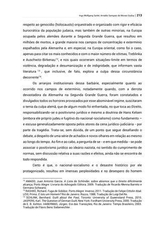 Ingo Wolfgang Sarlet; Arnaldo Sampaio de Morais Godoy | 213
respeito ao genocídio (holocausto) orquestrado e organizado com rigor e eficácia
burocrática da população judaica, mas também de outras minorias, na Europa
ocupada pelos alemães durante a Segunda Grande Guerra, que resultou em
milhões de mortos, a grande maioria nos campos de concentração e extermínio
espalhados pela Alemanha e, em especial, na Europa oriental, como foi o caso,
apenas para citar os mais conhecidos e com o maior número de vítimas, Treblinka
e Auschwitz-Birkenau12
, e nos quais ocorreram situações-limite em termos de
violência, degradação e desumanização e de indignidade, que informam vasta
literatura 13
, que inclusive, de fato, explora a culpa dessa circunstância
decorrente14
.
Os arranjos institucionais dessa barbárie, especialmente quanto ao
ocorrido nos campos de extermínio, notadamente quando, com a derrota
devastadora da Alemanha na Segunda Grande Guerra, foram constatados e
divulgados todos os horrores provocados por esse abominável regime, suscitaram
o tema da culpa alemã, que de algum modo foi enfrentada, no que toca ao Direito,
responsabilizando-se o positivismo jurídico e mesmo a doutrina de Hans Kelsen
(embora ele próprio judeu e fugitivo do nacional-socialismo) como fundamento –
e escusa generalizadamente oposta pelos atores da cena jurídico-judiciária - por
parte da tragédia. Trata-se, sem dúvida, de um ponto que segue desafiando o
debate, a despeito de uma série de achados e novos olhares em relação ao mesmo
ao longo do tempo. Ao fim e ao cabo, a pergunta de se - e em que medida - se pode
associar o positivismo jurídico ao ideário nazista, no sentido do cumprimento de
normas, sem discussão relativa a suas razões e efeitos, ainda não se encontra de
todo respondida.
Certo é que, o nacional-socialismo e o desastre histórico por ele
protagonizado, resultou em imensas perplexidades e no desespero do homem
12
AMADO, Juan Antonio García. A Lista de Schlinder, sobre abismos que o Direito dificilmente
alcança, Porto Alegre: Livraria do Advogado Editora, 2009. Tradução de Ricardo Menna Barreto e
Germano Schwartz.
13
RASHKE, Richard. Fuga de Sobibor, Porto Alegre: Inverso, 2011. Tradução de Felipe Cittolin Abal.
LEVI, Primo. É Isto um Homem? Rio de Janeiro: Rocco, 1988. Tradução de Luigi Del Re.
14
SCHLINK, Bernhard. Guilt about the Past, Toronto: University of Queensland Press, 2010.
JASPERS, Karl. The Question of German Guilt, New York: Fordham University Press, 2000. Tradução
de E. B. Ashton. HABERMAS, Jürgen. Era das Transições, Rio de Janeiro: Tempo Brasileiro, 2003.
Tradução de Flávio Beno Siebeneichler.
 
