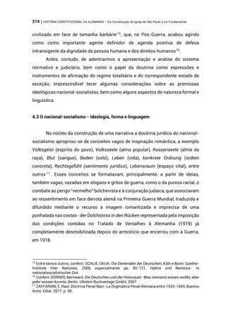 214 | HISTÓRIA CONSTITUCIONAL DA ALEMANHA – Da Constituição da Igreja de São Paulo à Lei Fundamental
civilizado em face de tamanha barbárie15
, que, no Pós-Guerra, acabou agindo
como como importante agente definidor de agenda positiva de defesa
intransigente da dignidade da pessoa humana e dos direitos humanos16
.
Antes, contudo, de adentrarmos a apresentação e análise do sistema
normativo e judiciário, bem como o papel da doutrina como expressões e
instrumentos de afirmação do regime totalitário e do correspondente estado de
exceção, imprescindível tecer algumas considerações sobre as premissas
ideológicas nacional-socialistas, bem como alguns aspectos de natureza formal e
linguística.
4.3 O nacional-socialismo - Ideologia, forma e linguagem
No núcleo da construção de uma narrativa a doutrina jurídica do nacional-
socialismo apropriou-se de conceitos vagos de inspiração romântica, a exemplo
Volksgeist (espírito do povo), Volksseele (alma popular), Rassenseele (alma da
raça), Blut (sangue), Boden (solo), Leben (vida), konkrete Ordnung (ordem
concreta), Rechtsgefühl (sentimento jurídico), Lebensraum (espaço vital), entre
outros 17
. Esses conceitos se formatavam, principalmente, a partir de ideias,
também vagas, vazadas em slogans e gritos de guerra, como o da pureza racial, o
combate ao perigo “vermelho” bolchevista e à conjuração judaica, que associavam
ao ressentimento em face derrota alemã na Primeira Guerra Mundial, traduzido e
difundido mediante o recurso à imagem romantizada e imprecisa de uma
punhalada nas costas- der Dolchstoss in den Rücken representada pela imposição
das condições contidas no Tratado de Versalhes à Alemanha (1919) já
completamente desmobilizada depois do armistício que encerrou com a Guerra,
em 1918.
15
Entre tantos outros, conferir, SCHLIE, Ulrich. Die Denkmäler der Deutschen, Köln e Bonn: Goethe-
Institute Inter Nationes, 2000, especialmente pp. 85-121, Hybris und Nemesis- In
nationalsocialistischer Zeit.
16
Conferir DÖRNER, Bernward. Die Deutschen und der Holocaust- Was niemand wissen wollte, aber
jeder wissen konnte, Berlin: Ullstein Buchverlage GmbH, 2007.
17
ZAFFARONI, E. Raul. Doctrina Penal Nazi- La Dogmatica Penal Alemana entre 1933-1945, Buenos
Aires: Ediar, 2017, p. 58.
 