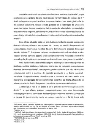 Ingo Wolfgang Sarlet; Arnaldo Sampaio de Morais Godoy | 215
Ao direito o nacional-socialismo destinou uma função subordinada18
, o que
revela concepção própria de uma nova ideia de normatividade. Os juristas do III º
Reich esforçaram-se para identificar esse novo direito com a ideologia triunfante
do nacional-socialismo. Nesse sentido, percebe-se a elaboração de uma nova
teoria das fontes, de uma nova teoria da interpretação, adaptada às necessidades
de quem estava no poder, bem como de uma assimilação de cláusulas gerais e de
conceitos jurídicos indeterminados como instrumentos transformadores do velho
direito19
.
Essa última situação pode ser bem ilustrada mediante recurso ao conceito
de nacionalidade, tal como exposto em Karl Larenz, no sentido de que nacional
seria categoria reservada a membro do povo, definido como pessoas de sangue
alemão (ariano) 20
. Em outras palavras, na doutrina nacional-socialista o não-
cidadão alemão somente poderia viver na Alemanha como “hóspede”, submetido
a uma legislação aplicável a estrangeiros, de acordo com o programa do partido21
.
Uma nova doutrina das fontes agregava à concepção de direito aspectos de
ideologia, política, costumes, tradição e moral, que se tornaram categorias não
distintas da normatividade22
. Nesse ponto, pode-se afirmar que não há vínculos
estruturantes entre a doutrina de tradição positivista e o direito nacional-
socialista. Pragmaticamente, abandonou-se a essência de uma teoria pura
mediante a incorporação de vários elementos estranhos ao direito, afastando-se
a interpretação do direito dos pontos centrais do pensamento kelseniano.
A ideologia, e não a lei, passa a ser o princípio diretivo da aplicação do
direito 23
, o que afasta qualquer comprometimento com uma determinada
concepção positivista como base da ordem jurídica nacional-socialista, ainda que
a escusa do cumprimento estrito de ordens superiores e da lei tenha sido
18
RÜTHERS, Bernd. Derecho degenerado. Teoría jurídica y juristas de cámara en el Tercer Reich,
Madrid: Marcial Pons, 2016, p. 54. No original, RÜTHERS, Bernd. Entartetes Recht- Rechtslehren
und Kronjuristen im Dritten Reich, München: C. H. Beck, 1989.
19
Ibidem, p. 55.
20
LARENZ, Karl. Grundfragen der neuen Rechtswissenshaft, Berlin: Junker & Dünnhaupt, 1935, pp.
225 e ss. O assunto também é tratado em RÜTHERS, Bernd. Derecho degenerado. Teoría jurídica y
juristas de cámara en el Tercer Reich, op. cit., p. 114.
21
RÜTHERS, Bernd, op. cit., p. 115.
22
Ibidem, p. 58.
23
Ibidem, p. 70.
 