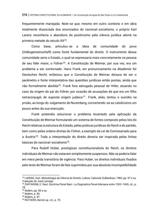 216 | HISTÓRIA CONSTITUCIONAL DA ALEMANHA – Da Constituição da Igreja de São Paulo à Lei Fundamental
frequentemente manejada. Note-se que, mesmo em outro contexto e em obra
totalmente dissociada dos enunciados do nacional-socialismo, o próprio Karl
Larenz reconhecia o abandono do positivismo pela ciência jurídica alemã na
primeira metade do século XX24
.
Como base, articulou-se a ideia de comunidade do povo
(Volksgemeinschaft) como fonte fundamental do direito. O instrumento dessa
comunidade seria o Estado, o qual se expressaria mais concretamente na pessoa
de seu líder maior, o Führer25
. A Constituição de Weimar, por sua vez, era um
problema a ser contornado. Hans Frank, em pronunciamento na Akademie für
Deutsches Recht, enfatizou que a Constituição de Weimar deixara de ser o
parâmetro e fonte interpretativa das questões jurídicas então postas, ainda que
não formalmente abolida26
. Frank fora advogado pessoal de Hitler, atuando no
caso da origem do pai do Führer, por ocasião de acusações de que era um filho
extraconjugal, de suposta origem judaica27
. Frank, aliás, tentou o suicídio na
prisão, ao longo do Julgamento de Nuremberg, convertendo-se ao catolicismo um
pouco antes da sua execução.
Frank pretendia solucionar o problema levantado pela aplicação da
Constituição de Weimar formulando um sistema de fontes composto pelas leis do
Reich relativas à estrutura do Estado, pelas práticas jurídicas do Reich e do partido,
bem como pelas ordens diretas do Führer, a exemplo da Lei de Comissariado para
a Áustria28. Toda a interpretação do direito deveria ser inspirada pelas linhas
básicas do nacional-socialismo29
.
Para Rudolf Huber, prestigioso constitucionalista do Reich, os direitos
individuais de Weimar não estavam simplesmente suspensos. Não se poderia falar
em mera perda transitória de vigência. Para Huber, os direitos individuais fixados
pelo texto de Weimar foram de fato suprimidos por sua absoluta incompatibilidade
24
LARENZ, Karl. Metodologia da Ciência do Direito, Lisboa: Calouste Gulbenkian, 1983, pp. 97 e ss.
Tradução de José Lamego.
25
ZAFFARONI, E. Raul. Doctrina Penal Nazi- La Dogmatica Penal Alemana entre 1933-1945, cit., p.
78.
26
Ibidem, pp. 85 e ss.
27
Ibidem, p. 85.
28
Ibidem, p. 87.
29
RÜTHERS, Bernd, op. cit., p. 70.
 