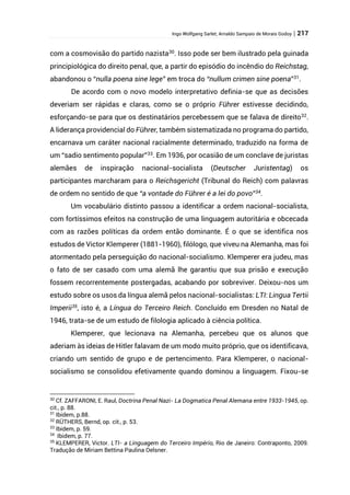 Ingo Wolfgang Sarlet; Arnaldo Sampaio de Morais Godoy | 217
com a cosmovisão do partido nazista30
. Isso pode ser bem ilustrado pela guinada
principiológica do direito penal, que, a partir do episódio do incêndio do Reichstag,
abandonou o “nulla poena sine lege” em troca do “nullum crimen sine poena”31
.
De acordo com o novo modelo interpretativo definia-se que as decisões
deveriam ser rápidas e claras, como se o próprio Führer estivesse decidindo,
esforçando-se para que os destinatários percebessem que se falava de direito32
.
A liderança providencial do Führer, também sistematizada no programa do partido,
encarnava um caráter nacional racialmente determinado, traduzido na forma de
um “sadio sentimento popular”33
. Em 1936, por ocasião de um conclave de juristas
alemães de inspiração nacional-socialista (Deutscher Juristentag) os
participantes marcharam para o Reichsgericht (Tribunal do Reich) com palavras
de ordem no sentido de que “a vontade do Führer é a lei do povo”34
.
Um vocabulário distinto passou a identificar a ordem nacional-socialista,
com fortíssimos efeitos na construção de uma linguagem autoritária e obcecada
com as razões políticas da ordem então dominante. É o que se identifica nos
estudos de Victor Klemperer (1881-1960), filólogo, que viveu na Alemanha, mas foi
atormentado pela perseguição do nacional-socialismo. Klemperer era judeu, mas
o fato de ser casado com uma alemã lhe garantiu que sua prisão e execução
fossem recorrentemente postergadas, acabando por sobreviver. Deixou-nos um
estudo sobre os usos da língua alemã pelos nacional-socialistas: LTI: Lingua Tertii
Imperii35, isto é, a Língua do Terceiro Reich. Concluído em Dresden no Natal de
1946, trata-se de um estudo de filologia aplicado à ciência política.
Klemperer, que lecionava na Alemanha, percebeu que os alunos que
aderiam às ideias de Hitler falavam de um modo muito próprio, que os identificava,
criando um sentido de grupo e de pertencimento. Para Klemperer, o nacional-
socialismo se consolidou efetivamente quando dominou a linguagem. Fixou-se
30
Cf. ZAFFARONI, E. Raul, Doctrina Penal Nazi- La Dogmatica Penal Alemana entre 1933-1945, op.
cit., p. 88.
31
Ibidem, p.88.
32
RÜTHERS, Bernd, op. cit., p. 53.
33
Ibidem, p. 59.
34
Ibidem, p. 77.
35
KLEMPERER, Victor. LTI- a Linguagem do Terceiro Império, Rio de Janeiro: Contraponto, 2009.
Tradução de Miriam Bettina Paulina Oelsner.
 