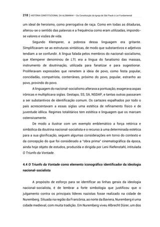 218 | HISTÓRIA CONSTITUCIONAL DA ALEMANHA – Da Constituição da Igreja de São Paulo à Lei Fundamental
um ideal de heroísmo, como prerrogativa de raça. Como em todas as ditaduras,
alterou-se o sentido das palavras e a frequência como eram utilizadas, impondo-
se valores e visões de vida.
Segundo Klemperer, a pobreza dessa linguagem era gritante.
Simplificavam-se as estruturas sintáticas, de modo que substantivos e adjetivos
tendiam a se confundir. A língua falada pelos membros do nacional-socialismo,
que Klemperer denominou de LTI, era a língua do fanatismo das massas,
instrumento de doutrinação, utilizada para fanatizar e para sugestionar.
Proliferavam expressões que remetem à ideia de povo, como festa popular,
concidadão, compatriota, conterrâneo, próximo do povo, popular, estranho ao
povo, provindo do povo.
A linguagem do nacional-socialismo alterava a pontuação, exagerava aspas
irônicas e multiplicava siglas. Gestapo, SS, SA, NSDAP, e tantas outras passaram
a ser substantivos de identificação comum. Os cartazes espalhados por todo o
país acrescentavam a essas siglas uma estética de refinamento físico e de
juventude idílica. Regimes totalitários tem estética e linguagem que os marcam
ostensivamente.
De modo a ilustrar com um exemplo emblemático a força retórica e
simbólica da doutrina nacional-socialista e o recurso à uma determinada estética
para a sua glorificação, seguem algumas considerações em torno do contexto e
da concepção do que foi considerado a “obra prima” cinematográfica da época,
ainda hoje objeto de estudos, produzida e dirigida por Leni Riefenstahl, intitulada
O Triunfo da Vontade.
4.4 O Triunfo da Vontade como elemento iconográfico identificador da ideologia
nacional-socialista
A propósito de esforço para se identificar as linhas gerais da ideologia
nacional-socialista, é de lembrar a forte simbologia que justificou que o
julgamento contra os principais líderes nazistas fosse realizado na cidade de
Nuremberg. Situada na região da Francônia, ao norte da Baviera, Nuremberg é uma
cidade medieval, com muita tradição. Em Nuremberg viveu Albrecht Dürer, um dos
 