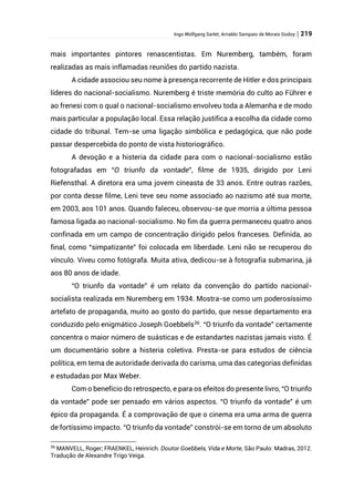 Ingo Wolfgang Sarlet; Arnaldo Sampaio de Morais Godoy | 219
mais importantes pintores renascentistas. Em Nuremberg, também, foram
realizadas as mais inflamadas reuniões do partido nazista.
A cidade associou seu nome à presença recorrente de Hitler e dos principais
líderes do nacional-socialismo. Nuremberg é triste memória do culto ao Führer e
ao frenesi com o qual o nacional-socialismo envolveu toda a Alemanha e de modo
mais particular a população local. Essa relação justifica a escolha da cidade como
cidade do tribunal. Tem-se uma ligação simbólica e pedagógica, que não pode
passar despercebida do ponto de vista historiográfico.
A devoção e a histeria da cidade para com o nacional-socialismo estão
fotografadas em “O triunfo da vontade”, filme de 1935, dirigido por Leni
Riefensthal. A diretora era uma jovem cineasta de 33 anos. Entre outras razões,
por conta desse filme, Leni teve seu nome associado ao nazismo até sua morte,
em 2003, aos 101 anos. Quando faleceu, observou-se que morria a última pessoa
famosa ligada ao nacional-socialismo. No fim da guerra permaneceu quatro anos
confinada em um campo de concentração dirigido pelos franceses. Definida, ao
final, como “simpatizante” foi colocada em liberdade. Leni não se recuperou do
vínculo. Viveu como fotógrafa. Muita ativa, dedicou-se à fotografia submarina, já
aos 80 anos de idade.
“O triunfo da vontade” é um relato da convenção do partido nacional-
socialista realizada em Nuremberg em 1934. Mostra-se como um poderosíssimo
artefato de propaganda, muito ao gosto do partido, que nesse departamento era
conduzido pelo enigmático Joseph Goebbels36
. “O triunfo da vontade” certamente
concentra o maior número de suásticas e de estandartes nazistas jamais visto. É
um documentário sobre a histeria coletiva. Presta-se para estudos de ciência
política, em tema de autoridade derivada do carisma, uma das categorias definidas
e estudadas por Max Weber.
Com o benefício do retrospecto, e para os efeitos do presente livro, “O triunfo
da vontade” pode ser pensado em vários aspectos. “O triunfo da vontade” é um
épico da propaganda. É a comprovação de que o cinema era uma arma de guerra
de fortíssimo impacto. “O triunfo da vontade” constrói-se em torno de um absoluto
36
MANVELL, Roger; FRAENKEL, Heinrich. Doutor Goebbels, Vida e Morte, São Paulo: Madras, 2012.
Tradução de Alexandre Trigo Veiga.
 