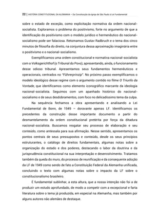 22 | HISTÓRIA CONSTITUCIONAL DA ALEMANHA – Da Constituição da Igreja de São Paulo à Lei Fundamental
sobre o estado de exceção, como explicitação normativa da ordem nacional-
socialista. Exploramos o problema do positivismo, forte no argumento de que a
identificação do positivismo com o modelo jurídico e hermenêutico do nacional-
socialismo pode ser falaciosa. Retomamos Gustav Radbruch e o tema dos cinco
minutos de filosofia do direito, na conjuntura dessa aproximação imaginária entre
o positivismo e o nacional-socialismo.
Exemplificamos uma ordem constitucional e normativa nacional-socialista
com o Volksgerichthof (o Tribunal do Povo), apresentando, ainda, o funcionamento
desse odioso tribunal. Apresentamos seus fundamentos hermenêuticos e
operacionais, centrados no “Führerprinzip”. No próximo passo exemplificamos o
modelo ideológico desse regime com o argumento contido no filme O Triunfo da
Vontade, que identificamos como elemento iconográfico marcante da ideologia
nacional-socialista. Seguimos com um apanhado histórico do nacional-
socialismo e de seus desdobramentos, com foco no delicadíssimo tema da culpa.
Na sequência fechamos a obra apresentando e analisando a Lei
Fundamental de Bonn, de 1949 – doravante apenas LF. Identificamos os
precedentes da construção desse importante documento a partir do
desmantelamento da ordem constitucional pretérita por força da ditadura
nacional-socialista. Buscamos resgatar seu processo de elaboração e seu
conteúdo, como antessala para sua afirmação. Nesse sentido, apresentamos os
pontos centrais de seus pressupostos e conteúdo, desde os seus princípios
estruturantes, o catálogo de direitos fundamentais, algumas notas sobre a
organização do estado e dos poderes, destacando o labor da doutrina e da
jurisprudência constitucional na sua interpretação e desenvolvimento. Tratamos
também da queda do muro, do processo de reunificação e da consequente adoção
da LF de 1949 como sendo de fato a Constituição Federal da Alemanha unificada,
concluindo o texto com algumas notas sobre o impacto da LF sobre o
constitucionalismo brasileiro.
É fundamental sublinhar, a esta altura, que a nossa intenção não foi a de
produzir um estudo aprofundado, de modo a competir com a excepcional e farta
literatura sobre o tema já produzida, em especial na Alemanha, mas também por
alguns autores não alemães de destaque.
 