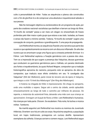 220 | HISTÓRIA CONSTITUCIONAL DA ALEMANHA – Da Constituição da Igreja de São Paulo à Lei Fundamental
culto à personalidade de Hitler. Todas as sequências e planos são construídos
com o fim de glorificá-lo e de comprovar uma absoluta e inquestionável adesão à
sua pessoa.
Não há mensagem objetiva ou esclarecedora de um programa de ação, por
parte dos oradores nacional-socialistas que desfilam e berram ao longo do filme.
“O triunfo da vontade” passa a ser mais um slogan no emaranhado de frases
proferidas pelo líder maior e pelo grupo que estava a seu lado. Isoladas, as frases
e cenas não fazem o mínimo sentido. Todavia, “O triunfo da vontade” sugere uma
concepção de conjunto, grandioso e grandiloquente. É uma peça de propaganda.
Leni Riefensthal montou as sequências fixando uma narrativa que parte das
nuvens e que apoteoticamente se encerra com um discurso inflamado. Do alto das
nuvens que se amontoam surge uma figura que a cineasta pretende divinizar: é o
Führer. Leni Riefensthal explorou a fixação germânica com a poesia dos céus.
Tem-se a impressão de que sugere a presença das Valquírias, deusas guerreiras
que conduziam os guerreiros germânicos para o Valhala, um paraíso destinado
aos fortes e inquebrantáveis, às quais Richard Wagner, compositor que a tradição
historiográfica aproxima do nazismo, porquanto este se apropriou da obra do
compositor, que traduziu esse efeito simbólico em seu “A cavalgada das
Valquírias” (Ritt der Walküren), parte inicial do terceiro ato da ópera A Valquíria,
que integra o ciclo “O Anel dos Nibelungos” (Der Ring des Nibelungen).
A histeria na chegada de Hitler é impressionante. Ele chega no aeroporto,
onde uma multidão o espera. Segue até o centro da cidade, sendo aplaudido
entusiasticamente ao longo de todo o caminho por milhares de pessoas. De
repente, o motorista do automóvel freia, deixando uma mãe com sua criança se
aproximarem. Entregam um buquê de flores a Hitler. Leni Riefensthal o humaniza.
Há crianças por toda parte. Choram. Se escabelam. Pela noite, há tochas e música
militar. Tambores.
Na manhã seguinte Leni Riefensthal nos mostra os meninos da Juventude
Hitlerista. Divertem-se e há um culto ao corpo. Na próxima sequência, a população
local, em trajes tradicionais, protagoniza um curioso desfile. Apresentam
exemplares da colheita. Crianças sorriem e comem maças. Leni Riefensthal segue
 