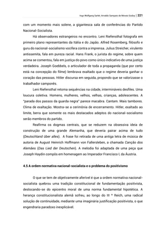 Ingo Wolfgang Sarlet; Arnaldo Sampaio de Morais Godoy | 221
com um momento mais solene, a gigantesca sala de conferências do Partido
Nacional-Socialista.
Há observadores estrangeiros no encontro. Leni Riefensthal fotografa em
primeiro plano representantes da Itália e do Japão. Alfred Rosemberg, filósofo e
guru do nacional-socialismo vocifera contra a imprensa. Julius Streicher, virulento
antissemita, fala em pureza racial. Hans Frank, o jurista do regime, sobre quem
acima se comentou, fala em justiça do povo como único indicativo de uma justiça
verdadeira. Joseph Goebbels, o articulador de toda a propaganda (que por certo
está na concepção do filme) lembrava exaltado que o regime deveria ganhar o
coração das pessoas. Hitler discursa em seguida, propondo que se valorizasse o
trabalhador camponês.
Leni Riefensthal retoma sequências na cidade, intermináveis desfiles. Uma
loucura coletiva. Homens, mulheres, velhos, velhas, crianças, adolescentes. A
“parada dos passos da guarda negra” parece macabra. Cantam. Mais tambores.
Clima de exaltação. Mostra-se a cerimônia de encerramento. Hitler, exaltado ao
limite, berra que somente os mais destacados adeptos do nacional-socialismo
serão membros do partido.
Reafirma os dogmas centrais, que se reduzem na obsessiva ideia de
construção de uma grande Alemanha, que deveria pairar acima de tudo
(Deutschland über alles). A frase foi retirada de uma antiga letra de música de
autoria de August Heinrich Hoffmann von Fallersleben, a chamada Canção dos
Alemães (Das Lied der Deutschen). A melodia foi adaptada de uma peça que
Joseph Haydin compôs em homenagem ao Imperador Francisco I, da Áustria.
4.5 A ordem normativa nacional-socialista e o problema do positivismo
O que se tem de objetivamente aferível é que a ordem normativa nacional-
socialista quebrou uma tradição constitucional de fundamentação positivista,
deslocando-se do epicentro moral de uma norma fundamental hipotética. A
herança constitucionalista alemã sofreu, ao longo do III º Reich, uma radical
solução de continuidade, mediante uma imaginária justificação positivista, o que
engendraria paradoxo inexplicável.
 