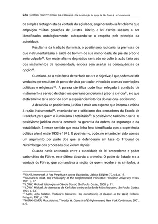 224 | HISTÓRIA CONSTITUCIONAL DA ALEMANHA – Da Constituição da Igreja de São Paulo à Lei Fundamental
de simples protagonista da vontade do legislador, engendrando-se fetichismo que
empolgou muitas gerações de juristas. Direito e lei escrita passam a ser
identificados ontologicamente, sufragando-se o respeito pelo princípio da
autoridade.
Resultante da tradição iluminista, o positivismo radicaria na premissa de
que instrumentalizaria a saída do homem de sua menoridade, de que ele próprio
seria culpado48
. Um materialismo dogmático centrado no culto à razão faria uso
dos instrumentos da racionalidade, embora sem aceitar as consequências da
opção49
.
Questiona-se a existência de verdade neutra e objetiva; é que podem existir
verdades que resultam de ponto de vista particular, vinculado a certas convicções
políticas e religiosas50
. A pureza científica pode ficar relegada à condição de
instrumento a serviço de objetivos que transcenderiam à própria ciência51; é o que
efetivamente teria ocorrido com a experiência histórica do nacional-socialismo.
A denúncia ao positivismo jurídico é mais um aspecto que informa a crítica
à razão instrumental52
, ensejando-se o criticismo dos pensadores da Escola de
Frankfurt, para quem o iluminismo é totalitário53
: o positivismo também o seria. O
positivismo jurídico estaria centrado na garantia da ordem, da segurança e da
estabilidade. É nesse sentido que essa linha fora identificada com a experiência
política alemã entre 1933 e 1945. O positivismo, pode, no entanto, ter sido apenas
um argumento por parte dos que se defenderam em face do Tribunal de
Nuremberg e dos processos que vieram depois.
Quando havia antinomia entre a autoridade da lei antecedente e poder
carismático do Führer, este último absorvia a primeira. O poder do Estado era a
vontade do Führer, que comandava a nação, de quem recebera os símbolos, a
48
KANT, Immanuel. A Paz Perpétua e outros Opúsculos, Lisboa: Edições 70, s.d., p. 11.
49
CASSIRER, Ernst. The Philosophy of the Enlightenment, Princeton: Princeton University Press,
1951, p. 67.
50
LÖWY, Michael. Ideologias e Ciência Social, São Paulo: Cortez, 2000, p. 71.
51
LÖWY, Michael. As Aventuras de Karl Marx contra o Barão de Münchhausen, São Paulo: Cortez,
1994, p. 33.
52
SAUL, John Ralston. Voltaire’s Bastards- The Dictatorship of Reason in the West, Ontario:
Penguin, 1993, p. 108.
53
HORKHEIMER, Max; Adorno, Theodor W. Dialectic of Enlightenment, New York: Continuum, 2001,
p. 6.
 