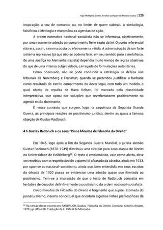 Ingo Wolfgang Sarlet; Arnaldo Sampaio de Morais Godoy | 225
inspiração, a voz de comando ou, no limite, de quem subtraiu a simbologia,
falsificou a ideologia e manipulou as agendas de ação.
A ordem normativa nacional-socialista não se informava, objetivamente,
por uma recorrente adesão ao cumprimento fiel e exato da lei. O ponto referencial
não era, assim, a norma posta ou efetivamente válida. A administração de um forte
sistema repressivo (já que não se poderia falar, em seu sentido puro e metafísico,
de uma Justiça na Alemanha nazista) dependia muito menos de regras objetivas
do que de uma intensa subjetividade, carregada de formulações autoritárias.
Como observado, não se pode confundir a estratégia de defesa nos
tribunais de Nuremberg e Frankfurt, quando se pretendeu justificar a barbárie
como resultado do estrito cumprimento do dever legal, com todo um modelo, o
qual, objeto da repulsa de Hans Kelsen, foi marcado pela plasticidade
interpretativa, que optou por soluções que reverberassem positivamente na
agenda então dominante.
É nesse contexto que surgem, logo na sequência da Segunda Grande
Guerra, as principais reações ao positivismo jurídico, dentre as quais a famosa
objeção de Gustav Radbruch.
4.6 Gustav Radbruch e os seus “Cinco Minutos de Filosofia do Direito”
Em 1945, logo após o fim da Segunda Guerra Mundial, o jurista alemão
Gustav Radbruch (1878-1949) distribuiu uma circular para seus alunos de Direito
na Universidade de Heildelberg54
. O texto é emblemático, vale como alerta, deve
ser recebido com o respeito devido a quem foi afastado da cátedra, ainda em 1933,
por opor-se ao nacional-socialismo, ainda que, bem entendido, em seus escritos
da década de 1920 possa se evidenciar uma adesão quase que ilimitada ao
positivismo. Tem-se a impressão de que o texto de Radbruch consistia em
tentativa de descolar definitivamente o positivismo da ordem nacional-socialista.
Cinco minutos de Filosofia do Direito é fragmento que supõe retomada do
jusnaturalismo, insumo conceitual que orientará algumas linhas jusfilosóficas da
54
Há versão desse excerto em RADBRUCH, Gustav. Filosofia do Direito, Coimbra: Antonio Amado,
1979, pp. 415-418. Tradução de L. Cabral de Moncada.
 
