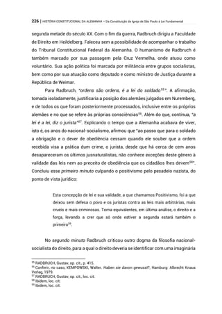 226 | HISTÓRIA CONSTITUCIONAL DA ALEMANHA – Da Constituição da Igreja de São Paulo à Lei Fundamental
segunda metade do século XX. Com o fim da guerra, Radbruch dirigiu a Faculdade
de Direito em Heildelberg. Faleceu sem a possibilidade de acompanhar o trabalho
do Tribunal Constitucional Federal da Alemanha. O humanismo de Radbruch é
também marcado por sua passagem pela Cruz Vermelha, onde atuou como
voluntário. Sua ação política foi marcada por militância entre grupos socialistas,
bem como por sua atuação como deputado e como ministro de Justiça durante a
República de Weimar.
Para Radbruch, “ordens são ordens, é a lei do soldado55
”. A afirmação,
tomada isoladamente, justificaria a posição dos alemães julgados em Nuremberg,
e de todos os que foram posteriormente processados, inclusive entre os próprios
alemães e no que se refere às próprias consciências56
. Além do que, continua, “a
lei é a lei, diz o jurista”57
. Explicando o tempo que a Alemanha acabava de viver,
isto é, os anos do nacional-socialismo, afirmou que “ao passo que para o soldado
a obrigação e o dever de obediência cessam quando ele souber que a ordem
recebida visa a prática dum crime, o jurista, desde que há cerca de cem anos
desapareceram os últimos jusnaturalistas, não conhece exceções deste gênero à
validade das leis nem ao preceito de obediência que os cidadãos lhes devem58
”.
Concluiu esse primeiro minuto culpando o positivismo pelo pesadelo nazista, do
ponto de vista jurídico:
Esta concepção de lei e sua validade, a que chamamos Positivismo, foi a que
deixou sem defesa o povo e os juristas contra as leis mais arbitrárias, mais
cruéis e mais criminosas. Torna equivalentes, em última análise, o direito e a
força, levando a crer que só onde estiver a segunda estará também o
primeiro59
.
No segundo minuto Radbruch criticou outro dogma da filosofia nacional-
socialista do direito, para a qual o direito deveria se identificar com uma imaginária
55
RADBRUCH, Gustav, op. cit., p. 415.
56
Conferir, no caso, KEMPOWSKI, Walter. Haben sie davon gewusst?, Hamburg: Albrecht Knaus
Verlag, 1979.
57
RADBRUCH, Gustav, op. cit., loc. cit.
58
Ibidem, loc. cit.
59
Ibidem, loc. cit.
 