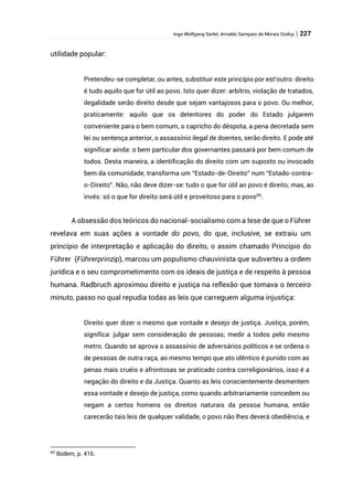 Ingo Wolfgang Sarlet; Arnaldo Sampaio de Morais Godoy | 227
utilidade popular:
Pretendeu-se completar, ou antes, substituir este princípio por est’outro: direito
é tudo aquilo que for útil ao povo. Isto quer dizer: arbítrio, violação de tratados,
ilegalidade serão direito desde que sejam vantajosos para o povo. Ou melhor,
praticamente: aquilo que os detentores do poder do Estado julgarem
conveniente para o bem comum, o capricho do déspota, a pena decretada sem
lei ou sentença anterior, o assassínio ilegal de doentes, serão direito. E pode até
significar ainda: o bem particular dos governantes passará por bem comum de
todos. Desta maneira, a identificação do direito com um suposto ou invocado
bem da comunidade, transforma um “Estado-de-Direito” num “Estado-contra-
o-Direito”. Não, não deve dizer-se: tudo o que for útil ao povo é direito; mas, ao
invés: só o que for direito será útil e proveitoso para o povo60
.
A obsessão dos teóricos do nacional-socialismo com a tese de que o Führer
revelava em suas ações a vontade do povo, do que, inclusive, se extraiu um
princípio de interpretação e aplicação do direito, o assim chamado Princípio do
Führer (Führerprinzip), marcou um populismo chauvinista que subverteu a ordem
jurídica e o seu comprometimento com os ideais de justiça e de respeito à pessoa
humana. Radbruch aproximou direito e justiça na reflexão que tomava o terceiro
minuto, passo no qual repudia todas as leis que carreguem alguma injustiça:
Direito quer dizer o mesmo que vontade e desejo de justiça. Justiça, porém,
significa: julgar sem consideração de pessoas; medir a todos pelo mesmo
metro. Quando se aprova o assassínio de adversários políticos e se ordena o
de pessoas de outra raça, ao mesmo tempo que ato idêntico é punido com as
penas mais cruéis e afrontosas se praticado contra correligionários, isso é a
negação do direito e da Justiça. Quanto as leis conscientemente desmentem
essa vontade e desejo de justiça, como quando arbitrariamente concedem ou
negam a certos homens os direitos naturais da pessoa humana, então
carecerão tais leis de qualquer validade, o povo não lhes deverá obediência, e
60
Ibidem, p. 416.
 